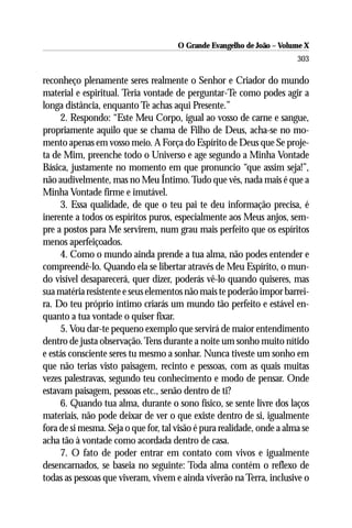 O Grande Evangelho de João – Volume X
                                                                        303

reconheço plenamente seres realmente o Senhor e Criador do mundo
material e espiritual. Teria vontade de perguntar-Te como podes agir a
longa distância, enquanto Te achas aqui Presente.”
     2. Respondo: “Este Meu Corpo, igual ao vosso de carne e sangue,
propriamente aquilo que se chama de Filho de Deus, acha-se no mo-
mento apenas em vosso meio. A Força do Espírito de Deus que Se proje-
ta de Mim, preenche todo o Universo e age segundo a Minha Vontade
Básica, justamente no momento em que pronuncio “que assim seja!”,
não audivelmente, mas no Meu Íntimo. Tudo que vês, nada mais é que a
Minha Vontade firme e imutável.
     3. Essa qualidade, de que o teu pai te deu informação precisa, é
inerente a todos os espíritos puros, especialmente aos Meus anjos, sem-
pre a postos para Me servirem, num grau mais perfeito que os espíritos
menos aperfeiçoados.
     4. Como o mundo ainda prende a tua alma, não podes entender e
compreendê-lo. Quando ela se libertar através de Meu Espírito, o mun-
do visível desaparecerá, quer dizer, poderás vê-lo quando quiseres, mas
sua matéria resistente e seus elementos não mais te poderão impor barrei-
ra. Do teu próprio íntimo criarás um mundo tão perfeito e estável en-
quanto a tua vontade o quiser fixar.
     5. Vou dar-te pequeno exemplo que servirá de maior entendimento
dentro de justa observação. Tens durante a noite um sonho muito nítido
e estás consciente seres tu mesmo a sonhar. Nunca tiveste um sonho em
que não terias visto paisagem, recinto e pessoas, com as quais muitas
vezes palestravas, segundo teu conhecimento e modo de pensar. Onde
estavam paisagem, pessoas etc., senão dentro de ti?
     6. Quando tua alma, durante o sono físico, se sente livre dos laços
materiais, não pode deixar de ver o que existe dentro de si, igualmente
fora de si mesma. Seja o que for, tal visão é pura realidade, onde a alma se
acha tão à vontade como acordada dentro de casa.
     7. O fato de poder entrar em contato com vivos e igualmente
desencarnados, se baseia no seguinte: Toda alma contém o reflexo de
todas as pessoas que viveram, vivem e ainda viverão na Terra, inclusive o
 
