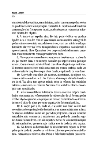 Jakob Lorber
304

mundo total dos espíritos, em miniatura, assim como um espelho recebe
os quadros externos sem que sejam realidades. O espelho não deixa de ser
comparação mui fraca por ser morto, podendo apenas representar as for-
mas mortas dos objetos.
      8. A alma é um espelho vivo. Por isto pode vivificar os quadros
ligados a ela e tratá-los com se fossem reais, com a enorme vantagem de
poder entrar em contato verdadeiro com eles, com um mínimo esforço.
Enquanto ela viver na Terra, tal capacidade é imperfeita, não sabendo o
aproveitamento disso. Quando se tiver desprendido inteiramente, perce-
berá mais nitidamente como aproveitar esse dom.
      9. Nesse ponto assemelha-se a um jovem herdeiro que recebeu de
seu pai muitos bens, e no começo não sabe que aspecto têm e para que
servem. Com o tempo se identificará com eles e chegará a aproveitá-los.
O mesmo sucederá com toda alma mais ou menos perfeita, cada vez
mais consciente daquilo em que ela se baseia, e aplicando os seus dons.
      10. Através de teus olhos vês as zonas, as criaturas, os objetos etc.,
como se estivessem fora de ti. Eu, todavia, afirmo que vês tudo isto den-
tro de ti. Tua alma tem apenas relação com os reflexos das realidades
externas, e não com elas mesmas. Somente teus sentidos entram em con-
tato com as realidades.
      11. Vês uma cordilheira à distância; todavia não vês a própria cordi-
lheira, mas apenas seu reflexo através da visão ocular, de tal forma a poder
receber objetos grandes, em proporção menor, transmitindo-os imedia-
tamente à visão da alma, por uma organização física mui artística.
      12. O corpo por si só, nada vê, e se assim não fosse, o olho não
necessitaria de organização tão fantástica, que apenas existe para a alma.
Se visses as realidades como são por Mim projetadas, em seu tamanho
verdadeiro, não terminarias o estudo com uma pedra de tamanho regu-
lar, durante um milênio. Em sua superfície havias de vislumbrar milagres
tão extraordinários, que nem após muitos anos te poderias dela separar.
      13. No futuro, os homens hão de descobrir uma espécie de lentes
pelas quais poderão perceber as mínimas coisas em proporção mui dila-
tada, extasiando-se sobre o Meu Poder e Sabedoria; todavia não conse-
 