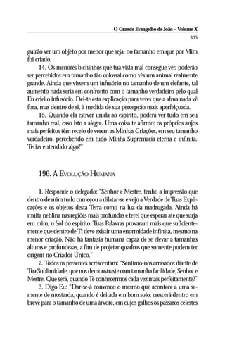 O Grande Evangelho de João – Volume X
                                                                      305

guirão ver um objeto por menor que seja, no tamanho em que por Mim
foi criado.
     14. Os menores bichinhos que tua vista mal consegue ver, poderão
ser percebidos em tamanho tão colossal como vês um animal realmente
grande. Ainda que vissem um infusório no tamanho de um elefante, tal
aumento nada seria em confronto com o tamanho verdadeiro pelo qual
Eu criei o infusório. Dei-te esta explicação para veres que a alma nada vê
fora, mas dentro de si, à medida de sua percepção mais aperfeiçoada.
     15. Quando ela estiver unida ao espírito, poderá ver tudo em seu
tamanho real, caso isto a alegre. Uma coisa te afirmo: os próprios anjos
mais perfeitos têm receio de verem as Minhas Criações, em seu tamanho
verdadeiro, percebendo em tudo Minha Supremacia eterna e infinita.
Terias entendido algo?”



    196. A EVOLUÇÃO HUMANA

     1. Responde o delegado: “Senhor e Mestre, tenho a impressão que
dentro de mim tudo começou a dilatar-se e vejo a Verdade de Tuas Expli-
cações e os objetos desta Terra como na luz da madrugada. Ainda há
muita neblina nas regiões mais profundas e terei que esperar até que surja
em mim, o Sol do espírito. Tuas Palavras provaram mais que suficiente-
mente que dentro de Ti deve existir uma enormidade infinita, mesmo na
menor criação. Não há fantasia humana capaz de se elevar a tamanhas
alturas e profundezas, a fim de projetar quadros que somente podem ter
origem no Criador Único.”
     2. Todos os presentes acrescentam: “Sentimo-nos arrasados diante de
Tua Sublimidade, que nos demonstraste com tamanha facilidade, Senhor e
Mestre. Que será, quando Te conhecermos cada vez mais perfeitamente?”
     3. Digo Eu: “Dar-se-á convosco o mesmo que acontece a uma se-
mente de mostarda, quando é deitada em bom solo: crescerá dentro em
breve para o tamanho de uma árvore, em cujos galhos os pássaros celestes
 