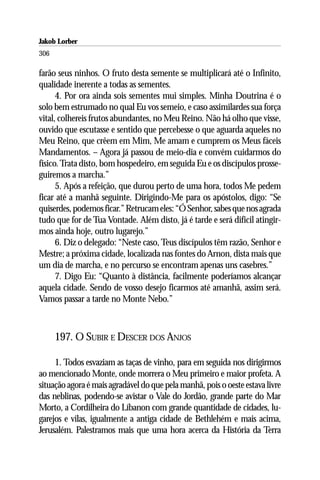 Jakob Lorber
306

farão seus ninhos. O fruto desta semente se multiplicará até o Infinito,
qualidade inerente a todas as sementes.
      4. Por ora ainda sois sementes mui simples. Minha Doutrina é o
solo bem estrumado no qual Eu vos semeio, e caso assimilardes sua força
vital, colhereis frutos abundantes, no Meu Reino. Não há olho que visse,
ouvido que escutasse e sentido que percebesse o que aguarda aqueles no
Meu Reino, que crêem em Mim, Me amam e cumprem os Meus fáceis
Mandamentos. – Agora já passou de meio-dia e convém cuidarmos do
físico. Trata disto, bom hospedeiro, em seguida Eu e os discípulos prosse-
guiremos a marcha.”
      5. Após a refeição, que durou perto de uma hora, todos Me pedem
ficar até a manhã seguinte. Dirigindo-Me para os apóstolos, digo: “Se
quiserdes, podemos ficar.” Retrucam eles: “Ó Senhor, sabes que nos agrada
tudo que for de Tua Vontade. Além disto, já é tarde e será difícil atingir-
mos ainda hoje, outro lugarejo.”
      6. Diz o delegado: “Neste caso, Teus discípulos têm razão, Senhor e
Mestre; a próxima cidade, localizada nas fontes do Arnon, dista mais que
um dia de marcha, e no percurso se encontram apenas uns casebres.”
      7. Digo Eu: “Quanto à distância, facilmente poderíamos alcançar
aquela cidade. Sendo de vosso desejo ficarmos até amanhã, assim será.
Vamos passar a tarde no Monte Nebo.”



      197. O SUBIR E DESCER DOS ANJOS

     1. Todos esvaziam as taças de vinho, para em seguida nos dirigirmos
ao mencionado Monte, onde morrera o Meu primeiro e maior profeta. A
situação agora é mais agradável do que pela manhã, pois o oeste estava livre
das neblinas, podendo-se avistar o Vale do Jordão, grande parte do Mar
Morto, a Cordilheira do Líbanon com grande quantidade de cidades, lu-
garejos e vilas, igualmente a antiga cidade de Bethlehém e mais acima,
Jerusalém. Palestramos mais que uma hora acerca da História da Terra
 