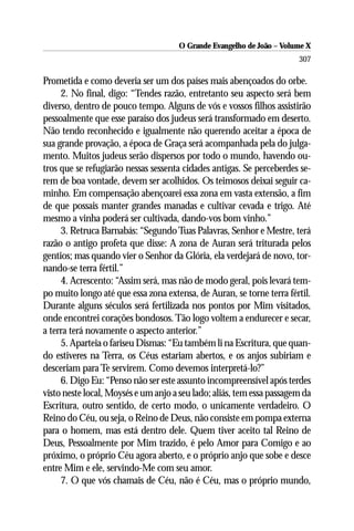 O Grande Evangelho de João – Volume X
                                                                       307

Prometida e como deveria ser um dos países mais abençoados do orbe.
     2. No final, digo: “Tendes razão, entretanto seu aspecto será bem
diverso, dentro de pouco tempo. Alguns de vós e vossos filhos assistirão
pessoalmente que esse paraíso dos judeus será transformado em deserto.
Não tendo reconhecido e igualmente não querendo aceitar a época de
sua grande provação, a época de Graça será acompanhada pela do julga-
mento. Muitos judeus serão dispersos por todo o mundo, havendo ou-
tros que se refugiarão nessas sessenta cidades antigas. Se perceberdes se-
rem de boa vontade, devem ser acolhidos. Os teimosos deixai seguir ca-
minho. Em compensação abençoarei essa zona em vasta extensão, a fim
de que possais manter grandes manadas e cultivar cevada e trigo. Até
mesmo a vinha poderá ser cultivada, dando-vos bom vinho.”
     3. Retruca Barnabás: “Segundo Tuas Palavras, Senhor e Mestre, terá
razão o antigo profeta que disse: A zona de Auran será triturada pelos
gentios; mas quando vier o Senhor da Glória, ela verdejará de novo, tor-
nando-se terra fértil.”
     4. Acrescento: “Assim será, mas não de modo geral, pois levará tem-
po muito longo até que essa zona extensa, de Auran, se torne terra fértil.
Durante alguns séculos será fertilizada nos pontos por Mim visitados,
onde encontrei corações bondosos. Tão logo voltem a endurecer e secar,
a terra terá novamente o aspecto anterior.”
     5. Aparteia o fariseu Dismas: “Eu também li na Escritura, que quan-
do estiveres na Terra, os Céus estariam abertos, e os anjos subiriam e
desceriam para Te servirem. Como devemos interpretá-lo?”
     6. Digo Eu: “Penso não ser este assunto incompreensível após terdes
visto neste local, Moysés e um anjo a seu lado; aliás, tem essa passagem da
Escritura, outro sentido, de certo modo, o unicamente verdadeiro. O
Reino do Céu, ou seja, o Reino de Deus, não consiste em pompa externa
para o homem, mas está dentro dele. Quem tiver aceito tal Reino de
Deus, Pessoalmente por Mim trazido, é pelo Amor para Comigo e ao
próximo, o próprio Céu agora aberto, e o próprio anjo que sobe e desce
entre Mim e ele, servindo-Me com seu amor.
     7. O que vós chamais de Céu, não é Céu, mas o próprio mundo,
 