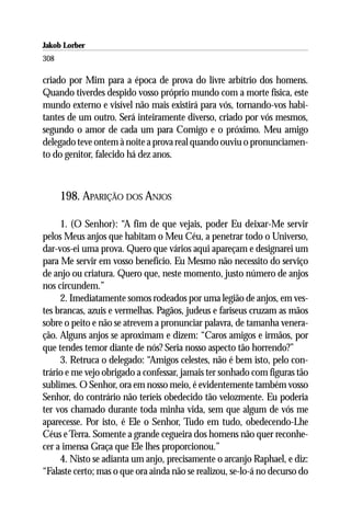 Jakob Lorber
308

criado por Mim para a época de prova do livre arbítrio dos homens.
Quando tiverdes despido vosso próprio mundo com a morte física, este
mundo externo e visível não mais existirá para vós, tornando-vos habi-
tantes de um outro. Será inteiramente diverso, criado por vós mesmos,
segundo o amor de cada um para Comigo e o próximo. Meu amigo
delegado teve ontem à noite a prova real quando ouviu o pronunciamen-
to do genitor, falecido há dez anos.



      198. APARIÇÃO DOS ANJOS

     1. (O Senhor): “A fim de que vejais, poder Eu deixar-Me servir
pelos Meus anjos que habitam o Meu Céu, a penetrar todo o Universo,
dar-vos-ei uma prova. Quero que vários aqui apareçam e designarei um
para Me servir em vosso benefício. Eu Mesmo não necessito do serviço
de anjo ou criatura. Quero que, neste momento, justo número de anjos
nos circundem.”
     2. Imediatamente somos rodeados por uma legião de anjos, em ves-
tes brancas, azuis e vermelhas. Pagãos, judeus e fariseus cruzam as mãos
sobre o peito e não se atrevem a pronunciar palavra, de tamanha venera-
ção. Alguns anjos se aproximam e dizem: “Caros amigos e irmãos, por
que tendes temor diante de nós? Seria nosso aspecto tão horrendo?”
     3. Retruca o delegado: “Amigos celestes, não é bem isto, pelo con-
trário e me vejo obrigado a confessar, jamais ter sonhado com figuras tão
sublimes. O Senhor, ora em nosso meio, é evidentemente também vosso
Senhor, do contrário não teríeis obedecido tão velozmente. Eu poderia
ter vos chamado durante toda minha vida, sem que algum de vós me
aparecesse. Por isto, é Ele o Senhor, Tudo em tudo, obedecendo-Lhe
Céus e Terra. Somente a grande cegueira dos homens não quer reconhe-
cer a imensa Graça que Ele lhes proporcionou.”
     4. Nisto se adianta um anjo, precisamente o arcanjo Raphael, e diz:
“Falaste certo; mas o que ora ainda não se realizou, se-lo-á no decurso do
 