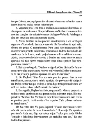 O Grande Evangelho de João – Volume X
                                                                      309

tempo. Crê-me, nós, aqui presentes, e incontáveis seres semelhantes, nunca
fomos inativos, muito menos neste tempo.
      5. Viajamos pela Terra toda e analisamos os corações humanos, se
são capazes de aceitarem a Graça vivificante do Senhor. Caso encontre-
mos tais corações nós os fortalecemos e tão logo o Verbo do Pai chegue a
eles, em breve será aceito com muita alegria.
      6. Assim, também eu vos procurei anteriormente e vos fortifiquei
segundo a Vontade do Senhor, e quando Ele Pessoalmente aqui veio,
dentro em pouco O reconhecestes. Para tanto não necessitamos de-
monstrar-nos perante os homens, pois temos o Poder e Força Dele, de
servirmos de tal forma, a não prejudicarmos o livre arbítrio humano.
Agora, tendo reconhecido e aceito o Senhor em vosso coração, nossa
aparição real não exerce coação sobre vossa alma e podeis falar sim-
plesmente conosco.”
      7. Retruca o delegado: “Sublime amigo dos Céus divinos! Se futura-
mente tiver algo importante a resolver em Nome do Senhor e necessitas-
se de tua presença, poderias aparecer-me, caso te chamasse?”
      8. Diz Raphael: “Sim. Mas somente para tua pessoa. Para os teus
semelhantes, apenas, caso a minha aparição não provocasse fé obrigató-
ria. Podes confiar no que te disse, e ainda hoje terás provas de eu te ser
útil, em muitas coisas, pela Permissão do Senhor.”
      9. Em seguida, Raphael se afasta, enquanto Eu Mesmo pergunto a
todos se estão satisfeitos com a presença dos inúmeros anjos. Eles res-
pondem: “Senhor, Tua Vontade se faça! Convencemo-nos, não terem
os profetas predito inutilmente a Teu respeito. Cada palavra realizou-
se literalmente.”
      10. Só então viro-Me para Raphael: “Ficarás visivelmente entre
nós, até que te avise de outra incumbência.” O arcanjo Me agradece
pela tarefa. Após isso, digo aos outros anjos: “Voltai para onde Minha
Vontade e Sabedoria determinaram um trabalho para vós.” Eis que
todos desaparecem.
 