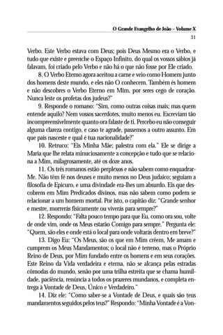 O Grande Evangelho de João – Volume X
                                                                       31

Verbo. Este Verbo estava com Deus; pois Deus Mesmo era o Verbo, e
tudo que existe e preenche o Espaço Infinito, do qual os vossos sábios já
falavam, foi criado pelo Verbo e não há o que não fosse por Ele criado.
     8. O Verbo Eterno agora aceitou a carne e veio como Homem junto
dos homens deste mundo, e eles não O conhecem. Também és homem
e não descobres o Verbo Eterno em Mim, por seres cego de coração.
Nunca leste os profetas dos judeus?”
     9. Responde o romano: “Sim, como outras coisas mais; mas quem
entende aquilo? Nem vossos sacerdotes, muito menos eu. Escreviam tão
incompreensivelmente quanto ora falaste de ti. Percebo eu não conseguir
alguma clareza contigo, e caso te agrade, passemos a outro assunto. Em
que país nasceste e qual é tua nacionalidade?”
     10. Retruco: “Eis Minha Mãe; palestra com ela.” Ele se dirige a
Maria que lhe relata minuciosamente a concepção e tudo que se relacio-
na a Mim, milagrosamente, até os doze anos.
     11. Os três romanos estão perplexos e não sabem como enquadrar-
Me. Não têm fé nos deuses e muito menos no Deus judaico; seguiam a
filosofia de Epicuro, e uma divindade era-lhes um absurdo. Eis que des-
cobrem em Mim Predicados divinos, mas não sabem como podem se
relacionar a um homem mortal. Por isto, o capitão diz: “Grande senhor
e mestre, morrerás fisicamente ou viverás para sempre?”
     12. Respondo: “Falta pouco tempo para que Eu, como ora sou, volte
de onde vim, onde os Meus estarão Comigo para sempre.” Pergunta ele:
“Quem, são eles e onde está o local para onde voltarás dentro em breve?”
     13. Digo Eu: “Os Meus, são os que em Mim crêem, Me amam e
cumprem os Meus Mandamentos; o local não é terreno, mas o Próprio
Reino de Deus, por Mim fundado entre os homens e em seus corações.
Este Reino da Vida verdadeira e eterna, não se alcança pelas estradas
cômodas do mundo, senão por uma trilha estreita que se chama humil-
dade, paciência, renúncia a todos os prazeres mundanos, e completa en-
trega à Vontade de Deus, Único e Verdadeiro.”
     14. Diz ele: “Como saber-se a Vontade de Deus, e quais são teus
mandamentos seguidos pelos teus?” Respondo: “Minha Vontade é a Von-
 