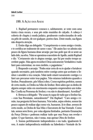 Jakob Lorber
310

      199. A AÇÃO DOS ANJOS

      1. Raphael permanece conosco e, subitamente, se veste com uma
túnica cinza escura, e seus pés estão munidos de calçado. A cabeça é
coberta de chapéu à moda judaica, geralmente confeccionados de seda
ou pêlo de camelo, de cor qualquer, porém clara. Deste modo, sua figura
não desperta atenção.
      2. Então digo ao delegado: “Cumprimenta-o como amigo e irmão,
e te certifica ser realmente de carne e osso.” Ele assim faz e se admira não
pouco da figura humana desse arcanjo; por isso pede que ele se sente ao
lado dele, na relva. Nisto se aproxima o sacerdote de Apollo, saúda Raphael
e diz: “Certamente não te alegras comigo, que fui por muito tempo sa-
cerdote pagão. Mas agora reconheci Deus unicamente Verdadeiro e tudo
farei para exterminar, no meu âmbito, o paganismo.”
      3. Responde o arcanjo: “Podes estar certo de eu te ajudar e fortalecer
quando necessário, pois também estive contigo antes que aceitaste o Se-
nhor e amoldei o teu coração. Mais tarde estarei novamente contigo e o
farei um precursor entre teus pagãos. Não estamos indolentes quando o
Senhor, Pessoalmente, põe Mãos à obra. Como espíritos perfeitos, somos
de certo modo, os Dedos na Mão do Senhor. Bem sabes que os dedos de
alguém sempre estão em movimento enquanto empreendem um traba-
lho. Confia na Promessa do Senhor, e eu não te abandonarei. Acreditas?”
      4. Retruca o delegado: “Por acaso és capaz de tudo que o Senhor faz,
– com Sua Permissão, naturalmente?” Diz Raphael: “Caro amigo e ir-
mão, tua pergunta foi bem humana. Nós todos, anjos celestes, somos tão
pouco capazes de realizar algo como vós, humanos. Já te disse, sermos de
certo modo, os Dedos de Sua Mão e Executores de Sua Vontade. Como
tais, somos seres livres, por coisa alguma limitados, portanto Emanações
da Força Divina e podemos realizar tudo que essa Força nos revelar e
quiser. O que fazemos, não é nossa, mas apenas Obra do Senhor.
      5. Somos perfeitamente independentes e em tudo, igualmente li-
vres. A maior independência residindo na Sabedoria e Vontade do Se-
 