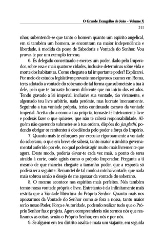 O Grande Evangelho de João – Volume X
                                                                      311

nhor, subentende-se que tanto o homem quanto um espírito angelical,
em si também um homem, se encontram na maior independência e
liberdade, à medida da posse de Sabedoria e Vontade do Senhor. Vou
provar-te por um exemplo terreno.
      6. És delegado conceituado e exerces um poder, dado pelo Impera-
dor, sobre essa e mais quatorze cidades, inclusive determinas sobre vida e
morte dos habitantes. Como chegaste a tal importante poder? Explicarei.
Por meio de estudos legislativos provaste nos rigorosos exames em Roma,
teres adotado a vontade do soberano de tal forma que submeteste a tua à
dele, pelo que te tornaste homem diferente que no início dos estudos.
Tendo gravado a lei imperial, inclusive sua vontade, tão vivamente, e
algemado teu livre arbítrio, nada perdeste, mas lucraste imensamente.
Seguindo a tua vontade própria, terias continuado escravo da vontade
imperial. Aceitando-a como a tua própria, tornaste-te inteiramente livre
e poderás fazer o que quiseres, que não te caberá responsabilidade. Al-
guém não querendo submeter-se à tua ordem, dispões do jus gladii, po-
dendo obrigar os renitentes à obediência pelo poder e força do Império.
      7. Quanto mais te esforçares por executar rigorosamente a vontade
do soberano, o que em breve ele saberá, tanto maior o âmbito governa-
mental auferido por ele, no qual poderás agir muito mais livremente que
agora. Deste modo, poderás elevar-te cada vez mais, a ponto de seres
atraído à corte, onde agirás como o próprio Imperador. Pergunta a ti
mesmo de que maneira chegaste a tamanho poder, que a resposta só
poderá ser a seguinte: Renunciei de tal modo à minha vontade, que nada
mais sobrou senão o desejo de me apossar da vontade do soberano.
      8. O mesmo acontece nos espíritos mais perfeitos. Nós também
temos nossa vontade própria e livre. Entretanto é ela infinitamente mais
restrita que a Vontade libérrima do Próprio Senhor. Quanto mais nos
apossarmos da Vontade do Senhor como se fora a nossa, tanto maior
serão nosso Poder, Força e Autoridade, podendo realizar tudo que o Pró-
prio Senhor faz e projeta. Agora compreenderás não sermos nós que rea-
lizamos as coisas, senão o Próprio Senhor, em nós e por nós.
      9. Se alguém em teu distrito assalta e mata um viajante, em seguida
 