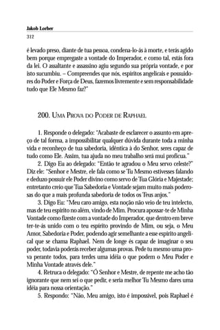 Jakob Lorber
312

é levado preso, diante de tua pessoa, condena-lo-ás à morte, e terás agido
bem porque empregaste a vontade do Imperador, e como tal, estás fora
da lei. O assaltante e assassino agiu segundo sua própria vontade, e por
isto sucumbiu. – Compreendes que nós, espíritos angelicais e possuido-
res do Poder e Força de Deus, fazemos livremente e sem responsabilidade
tudo que Ele Mesmo faz?”



      200. UMA PROVA DO PODER DE RAPHAEL

     1. Responde o delegado: “Acabaste de esclarecer o assunto em apre-
ço de tal forma, a impossibilitar qualquer dúvida durante toda a minha
vida e reconheço de tua sabedoria, idêntica à do Senhor, seres capaz de
tudo como Ele. Assim, tua ajuda no meu trabalho será mui profícua.”
     2. Digo Eu ao delegado: “Então te agradou o Meu servo celeste?”
Diz ele: “Senhor e Mestre, ele fala como se Tu Mesmo estivesses falando
e deduzo possuir ele Poder divino como servo de Tua Glória e Majestade;
entretanto creio que Tua Sabedoria e Vontade sejam muito mais podero-
sas do que a mais profunda sabedoria de todos os Teus anjos.”
     3. Digo Eu: “Meu caro amigo, esta noção não veio de teu intelecto,
mas de teu espírito no além, vindo de Mim. Procura apossar-te de Minha
Vontade como fizeste com a vontade do Imperador, que dentro em breve
ter-te-ás unido com o teu espírito provindo de Mim, ou seja, o Meu
Amor, Sabedoria e Poder, podendo agir semelhante a esse espírito angeli-
cal que se chama Raphael. Nem de longe és capaz de imaginar o seu
poder, todavia poderás receber algumas provas. Pede tu mesmo uma pro-
va perante todos, para terdes uma idéia o que podem o Meu Poder e
Minha Vontade através dele.”
     4. Retruca o delegado: “Ó Senhor e Mestre, de repente me acho tão
ignorante que nem sei o que pedir, e seria melhor Tu Mesmo dares uma
idéia para nossa orientação.”
     5. Respondo: “Não, Meu amigo, isto é impossível, pois Raphael é
 