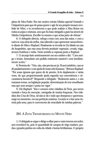 O Grande Evangelho de João – Volume X
                                                                            313

pleno de Meu Poder. Por este motivo retraio Minha especial Vontade e
Onipotência para que ele possa querer e agir de seu próprio tesouro rece-
bido de Mim, e tu reconheceres o que pode realizar o Meu Reino em
todos os anjos e criaturas, sem que Eu fosse obrigado a guiá-los através de
Minha Onipotência. Escolhe tu mesmo o que achas justo ele efetuar.”
     6. O delegado silencia, esfrega a testa com uma das mãos, e com a
outra se coça atrás da orelha, não sabendo o que apresentar razoavelmen-
te diante de Mim e Raphael. Finalmente se recorda ter Eu falado na casa
do hospedeiro, que essa zona deveria produzir vegetação, cevada, trigo,
árvores frutíferas e vinha. Neste sentido se expressa junto a Raphael.
     7. O arcanjo bate amistosamente em seu ombro e diz: “Caro ami-
go e irmão, formulaste um pedido realmente razoável e será imediata-
mente aceito.”
     8. Protesta ele: “Não, não, não precisa ser já. Ficarei satisfeito, caso se
dê paulatinamente e com ajuda de nosso zelo humano.” Retruca Raphael:
“Por acaso ignoras que quem dá de pronto, fá-lo duplamente e várias
vezes, do que proporcionando ajuda segundo sua conveniência e cir-
cunstância favorável?” Responde o delegado: “Realmente assim é, e nós
romanos temos, na legislação popular, determinação de teor semelhante
mas que nem sempre é posta em vigor.”
     9. Diz Raphael: “Isto é comum entre cidadãos da Terra, por serem
vontade e força de execução, carregadas de muitas fraquezas. Nos cida-
dãos dos Céus de Deus, tal não se dá e tudo que desejamos e queremos,
surge no momento, em sua perfeição máxima. Levanta-te e faze uma vis-
toria pela zona, para te convenceres da veracidade de minhas palavras.”



     201. A ZONA TRANSFORMADA NO MONTE NEBO

     1. O delegado se ergue e dirige o olhar para o vasto terreno em redor,
sem reconhecê-lo, pois vê quantidade de campos de trigo maduro, pra-
dos e grandes jardins em volta da cidade e hortas fertilíssimas. O próprio
 