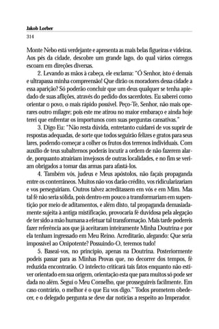 Jakob Lorber
314

Monte Nebo está verdejante e apresenta as mais belas figueiras e videiras.
Aos pés da cidade, descobre um grande lago, do qual vários córregos
escoam em direções diversas.
      2. Levando as mãos à cabeça, ele exclama: “Ó Senhor, isto é demais
e ultrapassa minha compreensão! Que dirão os moradores dessa cidade a
essa aparição? Só poderão concluir que um deus qualquer se tenha apie-
dado de suas aflições, através do pedido dos sacerdotes. Eu saberei como
orientar o povo, o mais rápido possível. Peço-Te, Senhor, não mais ope-
rares outro milagre; pois este me atirou no maior embaraço e ainda hoje
terei que enfrentar os importunos com suas perguntas cansativas.”
      3. Digo Eu: “Não resta dúvida, entretanto cuidarei de vos suprir de
respostas adequadas, de sorte que todos seguirão felizes e gratos para seus
lares, podendo começar a colher os frutos dos terrenos individuais. Com
auxílio de teus subalternos poderás incutir a ordem de não fazerem alar-
de, porquanto atrairiam invejosos de outras localidades, e no fim se veri-
am obrigados a tomar das armas para afastá-los.
      4. Também vós, judeus e Meus apóstolos, não façais propaganda
entre os conterrâneos. Muitos não vos darão crédito, vos ridicularizariam
e vos perseguiriam. Outros talvez acreditassem em vós e em Mim. Mas
tal fé não seria sólida, pois dentro em pouco a transformariam em supers-
tição por meio de aditamentos, e além disto, tal propaganda demasiada-
mente sujeita à antiga mistificação, provocaria fé duvidosa pela alegação
de ter sido a mão humana a efetuar tal transformação. Mais tarde podereis
fazer referência aos que já aceitaram inteiramente Minha Doutrina e por
ela tenham ingressado em Meu Reino. Acreditarão, alegando: Que seria
impossível ao Onipotente? Possuindo-O, teremos tudo!
      5. Baseai-vos, no princípio, apenas na Doutrina. Posteriormente
podeis passar para as Minhas Provas que, no decorrer dos tempos, fé
reduzida encontrarão. O intelecto criticará tais fatos enquanto não esti-
ver orientado em sua origem, orientação esta que para muitos só pode ser
dada no além. Seguí o Meu Conselho, que prosseguireis facilmente. Em
caso contrário, o melhor é o que Eu vos digo.” Todos prometem obede-
cer, e o delegado pergunta se deve dar notícias a respeito ao Imperador.
 