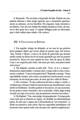O Grande Evangelho de João – Volume X
                                                                      315

     6. Respondo: “Por ora deixa o Imperador de lado. Passado um ano,
poderás informar o Meu amigo Agrícola, que o transmitirá oportuna-
mente ao soberano, em teu benefício. Por enquanto, basta orientares o
teu distrito. Caso vier um vizinho das cidades situadas ao Norte, ele mes-
mo te dirá quem foi o autor. O capitão Pellagius pode ser informado,
pois é chefe militar dessa cidade e Me conhece.”



    202. A VELOCIDADE DE RAPHAEL

     1. Em seguida, indago do delegado, se em casa de sua genitora
havia qualquer objeto que tivesse desejo de possuir aqui. Ele retruca:
“Sim, Senhor e Mestre, e trata-se do título de patriciado que durante
minha estada em Roma foi de tal modo guardado que não foi possível
encontrá-lo. Estava em uma cápsula de ouro, data da época de Julius
Cezar e me empenho pelo título, não tanto por mim, mas pelos irmãos
mais moços.”
     2. Diz Raphael, sentado ao lado dele: “Ei-lo, vê se é o mesmo.”
Sumamente surpreendido, o romano abre o estojo onde se acha o docu-
mento, e exclama: “Como te foi possível isto?” Responde o arcanjo: “Nossa
especialidade consiste, entre outras, em podermo-nos locomover, em um
momento, de um local para outro, de sorte que fui e voltei de Roma.”
     3. Diz o romano: “Se não conhecesse tão bem o estojo e o título, a-
creditaria que o tivesses criado da mesma forma que transformaste a zona
estéril em fertilizante. Acredito poderes te locomover, em um momento,
de um ponto a outro; entretanto, não te ausentaste. Assim, julgo tenhas
enviado um anjo a teu serviço, que prontamente executou tua ordem.”
     4. Diz Raphael: “Não, meu amigo, fui pessoalmente. O tempo pode,
como tudo que se relaciona ao espaço, ser dividido em diminutíssimas
partes, de sorte que o espaço por ti denominado de “um momento”, se
divide em inúmeros, mais curtos. Para tua capacidade assimiladora é tal
momento tanto quanto nada, mas não para nós, espíritos angelicais per-
 