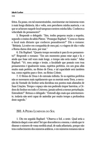 Jakob Lorber
316

feitos. Eu posso, em tal momentozinho, movimentar-me inúmeras vezes
à mais longa distância, ida e volta, sem perceberes minha ausência, e os
que se achavam naquele local tampouco sentem minha falta. Conheces a
velocidade do pensamento?”
      5. Responde o delegado: “Sim, tenho pequena noção a respeito,
segundo o ensino do sábio Platon.” Prossegue Raphael: “Como se chama
o local mais distante que conheces pessoalmente?” Diz o romano:
“Britânia. Lá estive em companhia de meu pai, e a viagem de ida e volta
a Roma durou dois anos, por mar.”
      6. Diz Raphael: “Quanto tempo necessitas ir para lá em pensamen-
to?” Responde o romano: “Em um momento posso estar aqui e lá, e
ainda que fosse mil vezes mais longe, o tempo não seria maior.” Aduz
Raphael: “Vê, meu amigo e irmão, a faculdade que possuis com teus
pensamentos é igualmente nossa, espíritos perfeitos, em um grau aliás
muito mais perfeito, no Reino de Deus, e tal capacidade será também
tua, como espírito puro e livre, no Reino Celeste.
      7. O Reino de Deus é de extensão infinita. Se os espíritos perfeitos
não se movessem mais rapidamente que os mortais nesta Terra, a execu-
ção da Vontade do Senhor seria duvidosa nos pontos mais afastados de
Suas Criações. Tempo e espaço não nos podendo impor barreiras, a Or-
dem do Senhor em todo o Universo, jamais sofrerá a menor perturbação.
Entendeste?” Retruca o delegado: “Entendi algo mais que anteriormen-
te, todavia não serei capaz de assimilar por muito tempo a profundeza
deste segredo.”



      203. A PEDRA LUMINOSA DO SOL

     1. Diz em seguida Raphael: “Observa o Sol, a oeste. Qual seria a
distância daqui a esse astro? Sei que desconheces a mesma, e ainda que te
dissesse o número de vossa medida atual, de nada adiantaria, porque não
tens conhecimento dos números arábicos, e em números romanos não se
 