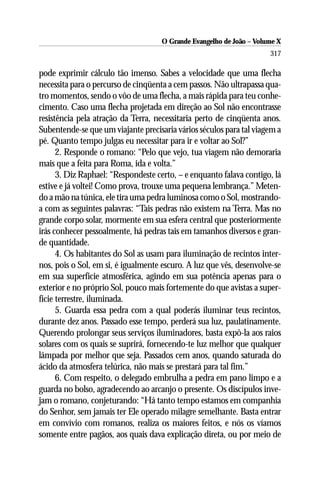 O Grande Evangelho de João – Volume X
                                                                      317

pode exprimir cálculo tão imenso. Sabes a velocidade que uma flecha
necessita para o percurso de cinqüenta a cem passos. Não ultrapassa qua-
tro momentos, sendo o vôo de uma flecha, a mais rápida para teu conhe-
cimento. Caso uma flecha projetada em direção ao Sol não encontrasse
resistência pela atração da Terra, necessitaria perto de cinqüenta anos.
Subentende-se que um viajante precisaria vários séculos para tal viagem a
pé. Quanto tempo julgas eu necessitar para ir e voltar ao Sol?”
      2. Responde o romano: “Pelo que vejo, tua viagem não demoraria
mais que a feita para Roma, ida e volta.”
      3. Diz Raphael: “Respondeste certo, – e enquanto falava contigo, lá
estive e já voltei! Como prova, trouxe uma pequena lembrança.” Meten-
do a mão na túnica, ele tira uma pedra luminosa como o Sol, mostrando-
a com as seguintes palavras: “Tais pedras não existem na Terra. Mas no
grande corpo solar, mormente em sua esfera central que posteriormente
irás conhecer pessoalmente, há pedras tais em tamanhos diversos e gran-
de quantidade.
      4. Os habitantes do Sol as usam para iluminação de recintos inter-
nos, pois o Sol, em si, é igualmente escuro. A luz que vês, desenvolve-se
em sua superfície atmosférica, agindo em sua potência apenas para o
exterior e no próprio Sol, pouco mais fortemente do que avistas a super-
fície terrestre, iluminada.
      5. Guarda essa pedra com a qual poderás iluminar teus recintos,
durante dez anos. Passado esse tempo, perderá sua luz, paulatinamente.
Querendo prolongar seus serviços iluminadores, basta expô-la aos raios
solares com os quais se suprirá, fornecendo-te luz melhor que qualquer
lâmpada por melhor que seja. Passados cem anos, quando saturada do
ácido da atmosfera telúrica, não mais se prestará para tal fim.”
      6. Com respeito, o delegado embrulha a pedra em pano limpo e a
guarda no bolso, agradecendo ao arcanjo o presente. Os discípulos inve-
jam o romano, conjeturando: “Há tanto tempo estamos em companhia
do Senhor, sem jamais ter Ele operado milagre semelhante. Basta entrar
em convívio com romanos, realiza os maiores feitos, e nós os víamos
somente entre pagãos, aos quais dava explicação direta, ou por meio de
 