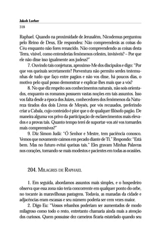 Jakob Lorber
318

Raphael. Quando na proximidade de Jerusalém, Nicodemus perguntou
pelo Reino de Deus, Ele respondeu: Não compreenderás as coisas do
Céu enquanto não fores renascido. Não compreendendo as coisas desta
Terra, visível, como entenderias fenômenos celestes, invisíveis? – Por que
ele não disse isso igualmente aos judeus?”
     7. Ouvindo tais conjeturas, aproximo-Me dos discípulos e digo: “Por
que vos queixais secretamente? Porventura não permito serdes testemu-
nhas de tudo que faço entre pagãos e não vos disse, há poucos dias, o
motivo pelo qual posso demonstrar e explicar-lhes mais que a vós?
     8. No que diz respeito aos conhecimentos naturais, não sois orienta-
dos, enquanto os romanos possuem vastas noções em tais assuntos. Isso
vos falta desde a época dos Juízes, conhecedores dos fenômenos da Natu-
reza tirados dos dois Livros de Moysés, por vós recusados, preferindo
criar a Cabala, cujo conteúdo é pior que o de qualquer filósofo pagão. De
maneira alguma vos privo da participação de esclarecimentos mais eleva-
dos e a provas tais. Quanto tempo terei de suportar-vos até vos tornardes
mais compreensivos?”
     9. Diz Simon Judá: “Ó Senhor e Mestre, tem paciência conosco.
Vemos que novamente caímos em pecado diante de Ti.” Respondo: “Está
bem. Mas no futuro evitai queixas tais.” Eles gravam Minhas Palavras
nos corações, tornando-se mais modestos e pacientes em todas as ocasiões.



      204. MILAGRES DE RAPHAEL

     1. Em seguida, abordamos assuntos mais simples, e o hospedeiro
observa que essa zona não teria concorrente em qualquer ponto do orbe,
no tocante às maravilhosas pastagens. Todavia, as manadas da cidade e
adjacências eram escassas e seu número poderia ser cem vezes maior.
     2. Digo Eu: “Vossos rebanhos poderiam ser aumentados de modo
milagroso como todo o resto, entretanto chamaria ainda mais a atenção
dos curiosos. Quem possuísse dez carneiros ficaria estatelado quando seu
 