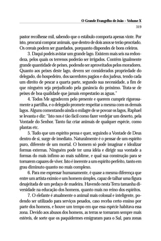 O Grande Evangelho de João – Volume X
                                                                        319

pastor recolhesse mil, sabendo que o estábulo comporta apenas vinte. Por
isto, procurai comprar animais, que dentro de dois anos se terão procriado.
Os cereais podem ser guardados, porquanto dispondes de bons celeiros.
      3. Daqui podeis avistar um grande lago. Existem mais seis na redon-
deza, pelos quais os terrenos poderão ser irrigados. Contêm igualmente
grande quantidade de peixes, podendo ser aproveitados pelos moradores.
Quanto aos peixes deste lago, devem ser considerados propriedade do
delegado, do hospedeiro, dos sacerdotes pagãos e dos judeus, tendo cada
um direito de pescar a quarta parte, segundo sua necessidade, a fim de
que ninguém seja prejudicado pela ganância do próximo. Trata-se de
peixes de boa qualidade que jamais empestarão as águas.”
      4. Todos Me agradecem pelo presente e querem cumprir rigorosa-
mente a partilha, e o delegado promete respeitar a mesma com os demais
lagos. Alguns comentando ainda o milagre de se povoar os lagos, Raphael
se levanta e diz: “Isto nos é tão fácil como fazer verdejar um deserto, pela
Vontade do Senhor. Tanto faz criar animais de qualquer espécie, como
plantas etc.
      5. Tudo que um espírito pensa e quer, seguindo a Vontade de Deus
dentro de si, surge de imediato. Naturalmente é o pensar de um espírito
puro, diferente de um mortal. O homem só pode imaginar e idealizar
formas externas. Ninguém pode ter uma idéia e dirigir sua vontade a
formas do mais ínfimo ao mais sublime, e qual sua construção para se
tornarem capazes de viver. Isto é inerente a um espírito perfeito, tanto em
grau diminuto quanto no mais complexo.
      6. Para me expressar humanamente, é quase a mesma diferença que
entre um artista exímio e um homem simples, capaz de talhar uma figura
desajeitada de um pedaço de madeira. Havendo nesta Terra tamanha di-
versidade na educação dos homens, quanto mais no reino dos espíritos.
      7. O elefante é atualmente o animal mais colossal e inteligente, po-
dendo ser utilizado para serviços pesados, caso receba certo ensino por
parte dos homens, e houve um tempo em que essa espécie habitava essa
zona. Devido aos abusos dos homens, as terras se tornaram sempre mais
estéreis, de sorte que os paquidermes emigraram para o Sul, para zonas
 