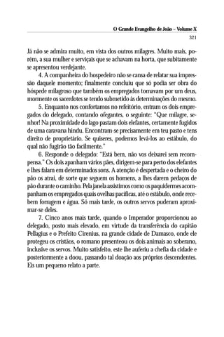 O Grande Evangelho de João – Volume X
                                                                        321

Já não se admira muito, em vista dos outros milagres. Muito mais, po-
rém, a sua mulher e serviçais que se achavam na horta, que subitamente
se apresentou verdejante.
     4. A companheira do hospedeiro não se cansa de relatar sua impres-
são daquele momento; finalmente concluiu que só podia ser obra do
hóspede milagroso que também os empregados tomavam por um deus,
mormente os sacerdotes se tendo submetido às determinações do mesmo.
     5. Enquanto nos confortamos no refeitório, entram os dois empre-
gados do delegado, contando ofegantes, o seguinte: “Que milagre, se-
nhor! Na proximidade do lago pastam dois elefantes, certamente fugidos
de uma caravana hindu. Encontram-se precisamente em teu pasto e tens
direito de proprietário. Se quiseres, podemos levá-los ao estábulo, do
qual não fugirão tão facilmente.”
     6. Responde o delegado: “Está bem, não vos deixarei sem recom-
pensa.” Os dois apanham vários pães, dirigem-se para perto dos elefantes
e lhes falam em determinados sons. A atenção é despertada e o cheiro do
pão os atrai, de sorte que seguem os homens, a lhes darem pedaços de
pão durante o caminho. Pela janela assistimos como os paquidermes acom-
panham os empregados quais ovelhas pacíficas, até o estábulo, onde rece-
bem forragem e água. Só mais tarde, os outros servos puderam aproxi-
mar-se deles.
     7. Cinco anos mais tarde, quando o Imperador proporcionou ao
delegado, posto mais elevado, em virtude da transferência do capitão
Pellagius e o Prefeito Cirenius, na grande cidade de Damasco, onde ele
protegeu os cristãos, o romano presenteou os dois animais ao soberano,
inclusive os servos. Muito satisfeito, este lhe auferiu a chefia da cidade e
posteriormente a doou, passando tal doação aos próprios descendentes.
Eis um pequeno relato a parte.
 