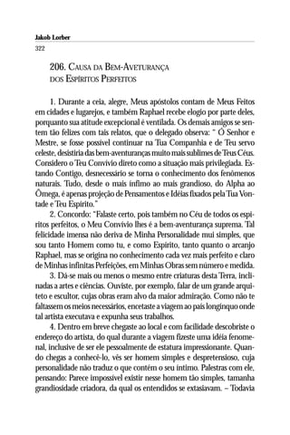 Jakob Lorber
322

      206. CAUSA DA BEM-AVETURANÇA
      DOS ESPÍRITOS PERFEITOS


      1. Durante a ceia, alegre, Meus apóstolos contam de Meus Feitos
em cidades e lugarejos, e também Raphael recebe elogio por parte deles,
porquanto sua atitude excepcional é ventilada. Os demais amigos se sen-
tem tão felizes com tais relatos, que o delegado observa: “ Ó Senhor e
Mestre, se fosse possível continuar na Tua Companhia e de Teu servo
celeste, desistiria das bem-aventuranças muito mais sublimes de Teus Céus.
Considero o Teu Convívio direto como a situação mais privilegiada. Es-
tando Contigo, desnecessário se torna o conhecimento dos fenômenos
naturais. Tudo, desde o mais ínfimo ao mais grandioso, do Alpha ao
Ômega, é apenas projeção de Pensamentos e Idéias fixados pela Tua Von-
tade e Teu Espírito.”
      2. Concordo: “Falaste certo, pois também no Céu de todos os espí-
ritos perfeitos, o Meu Convívio lhes é a bem-aventurança suprema. Tal
felicidade imensa não deriva de Minha Personalidade mui simples, que
sou tanto Homem como tu, e como Espírito, tanto quanto o arcanjo
Raphael, mas se origina no conhecimento cada vez mais perfeito e claro
de Minhas infinitas Perfeições, em Minhas Obras sem número e medida.
      3. Dá-se mais ou menos o mesmo entre criaturas desta Terra, incli-
nadas a artes e ciências. Ouviste, por exemplo, falar de um grande arqui-
teto e escultor, cujas obras eram alvo da maior admiração. Como não te
faltassem os meios necessários, encetaste a viagem ao país longínquo onde
tal artista executava e expunha seus trabalhos.
      4. Dentro em breve chegaste ao local e com facilidade descobriste o
endereço do artista, do qual durante a viagem fizeste uma idéia fenome-
nal, inclusive de ser ele pessoalmente de estatura impressionante. Quan-
do chegas a conhecê-lo, vês ser homem simples e despretensioso, cuja
personalidade não traduz o que contém o seu íntimo. Palestras com ele,
pensando: Parece impossível existir nesse homem tão simples, tamanha
grandiosidade criadora, da qual os entendidos se extasiavam. – Todavia
 