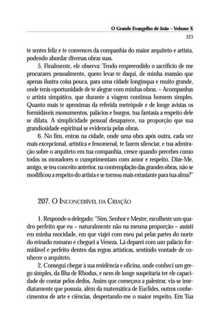 O Grande Evangelho de João – Volume X
                                                                       323

te sentes feliz e te convences da companhia do maior arquiteto e artista,
podendo abordar diversas obras suas.
     5. Finalmente, ele observa: Tendo empreendido o sacrifício de me
procurares pessoalmente, quero levar-te daqui, de minha mansão que
apenas ilustra coisa pouca, para uma cidade longínqua e muito grande,
onde terás oportunidade de te alegrar com minhas obras. – Acompanhas
o artista simpático, que durante a viagem continua homem simples.
Quanto mais te aproximas da referida metrópole e de longe avistas os
formidáveis monumentos, palácios e burgos, tua fantasia a respeito dele
se dilata. A simplicidade pessoal desaparece, na proporção que sua
grandiosidade espiritual se evidencia pelas obras.
     6. No fim, entras na cidade, onde uma obra após outra, cada vez
mais excepcional, artística e fenomenal, te fazem silenciar, e tua admira-
ção sobre o arquiteto em tua companhia, cresce quando percebes como
todos os moradores o cumprimentam com amor e respeito. Dize-Me,
amigo, se teu conceito anterior, na contemplação das grandes obras, não se
modificou a respeito do artista e se tornou mais extasiante para tua alma?”



    207. O INCONCEBÍVEL DA CRIAÇÃO

     1. Responde o delegado: “Sim, Senhor e Mestre, escolheste um qua-
dro perfeito que eu – naturalmente não na mesma proporção – assisti
em minha mocidade, em que viajei com meu pai pelas partes do norte
do reinado romano e cheguei a Veneza. Lá deparei com um palácio for-
midável e perfeito dentro das regras artísticas, sentindo vontade de co-
nhecer o arquiteto.
     2. Consegui chegar à sua residência e oficina, onde conheci um gre-
go simples, da Ilha de Rhodus, e nem de longe suspeitaria ter ele capaci-
dade de contar pelos dedos. Assim que começava a palestrar, via-se ime-
diatamente que possuía, além da matemática de Euclides, outros conhe-
cimentos de arte e ciências, despertando-me o maior respeito. Em Tua
 