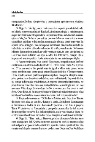 Jakob Lorber
324

comparação Senhor, não percebo o que quiseste apontar com relação a
Ti Mesmo.”
     3. Digo Eu: “Amigo, nada mais que a tua suposta grande felicidade,
na Minha e na companhia de Raphael, ainda não atingiu o máximo grau,
o que sucederá somente quando te inteirares de todas as Minhas Constru-
ções e Criações. Se bem que saibas que em Mim se concentre a maior
capacidade criadora e dela tenhas uma noção elevada desde que viste Eu
operar vários milagres, tua concepção modificará quando teu âmbito de
visão interna se tiver dilatado e elevado. Só então, o realmente Divino em
Mim se destacará em uma Luz cada vez mais pura, se bem que jamais na
Luz Final mais sublime, ou seja, o Meu Eu Intrínseco, porque isto é
impossível a um espírito criado, não obstante sua máxima perfeição.
     4. Agora conjeturas: Mas como? Neste caso, o espírito mais perfeito
continuará um eterno nada diante de Ti! – Tens razão. Tudo Me é possí-
vel. Criar um outro Eu, perfeitamente igual a Mim, não posso, assim
como também não posso gerar outro Espaço infinito e Tempo eterno.
Deste modo, o mais perfeito espírito angelical não pode atingir a com-
pleta potência de Luz dentro de Mim, nem os limites do Espaço infinito,
ou contar as horas das eras infindas. A respeito desses três fenômenos, ele
pode formar conceitos cada vez mais dilatados, sem atingir um fim dos
mesmos. Vês a força iluminadora do Sol e tomas a sua luz como a mais
forte. Que dirias, se Eu te apresentasse milhares de sóis de tamanho e luz
idênticos? A claridade não cairia nesta Terra, mil vezes mais forte?”
     5. Responde o romano: “Ó Senhor e Mestre, não faças isto. Temos
de sobra com a luz de um Sol, durante o verão. Se mil sóis iluminassem
o firmamento, todos os seres haviam de queimar, e no fim, a própria
Terra. Vi certa vez, na Alexandria, o que pode causar a luz do Sol através
de um espelho côncavo. É o Sol aumentado, dez a vinte vezes, e causa no
centro tamanho efeito a incendiar tudo. Imagina-se o efeito de mil sóis!”
     6. Digo Eu: “Tens razão, a Terra é suprida mais que suficientemente
com apenas um Sol. Queria somente apontar-te que até mesmo a luz
natural pode ser potenciada ao infinito, quanto mais a espiritual! Por isto
consta em Moysés, que nenhum ser poderia ver Deus em Sua Realidade
 