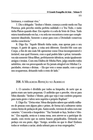 O Grande Evangelho de João – Volume X
                                                                     325

Intrínseca, e continuar vivo.”
      7. Diz o delegado: “Senhor e Mestre, começo a sentir medo em Tua
Presença, pois percebo minha perfeita nulidade e o Teu Todo, e razão
tinha Platon quando disse: Em espírito vi a orla da Veste de Deus. Tudo
estava transformado em luz, e eu nela me encontrava como que comple-
tamente dissolvido. Somente o amor para com a Divindade conservou
minha consciência.”
      8. Digo Eu: “Aquele filósofo tinha razão, mas apenas para o seu
tempo. A partir de agora, a coisa será diferente. Envolvi-Me com um
Corpo, a fim de não mais Me apresentar como Deus incompreensível e
invisível, mas qual Homem, com o qual podeis falar e privar, tornando-
vos não somente Meus filhos, perfeitamente idênticos, senão igualmente
amigos e irmãos. Com esta Dádiva de Minha Parte, julgo estardes todos
satisfeitos, não vos preocupando ser Eu jamais atingível em Minhas Ca-
pacidades, eternas e divinas. – Eis que vem o nosso assado, com o qual
nos ocuparemos, deixando todo o resto de lado.”



    208. A MILAGROSA REFEIÇÃO NO ALBERGUE

     1. O carneiro é dividido por todos os hóspedes, de sorte que as
partes eram um tanto pequenas. O anfitrião que o percebe, vira-se para
Mim dizendo: “Senhor e Mestre, pelo que vejo é esse cordeiro pequeno
para tanta gente e talvez nem supriria o próprio Raphael.”
     2. Digo Eu: “Deixa estar. Meus discípulos sabem que satisfiz milha-
res de pessoas com alguns pães e peixes, de forma tal a sobrarem vários
cestos cheios de pedaços de pão. Assim sendo, teremos de sobra com esse
carneiro.” Concorda o hospedeiro: “Tua Vontade se faça, Senhor e Mes-
tre.” Em seguida, senta-se à nossa mesa, sem atrever-se a participar do
assado, com receio que os outros fossem prejudicados. Deitando um
pedaço em seu prato, digo: “Amigo, acredita no que te disse! Embora
todos se venham a saciar, ainda sobrará para os teus empregados.”
 