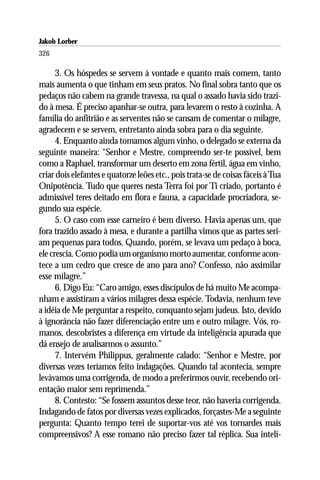 Jakob Lorber
326

      3. Os hóspedes se servem à vontade e quanto mais comem, tanto
mais aumenta o que tinham em seus pratos. No final sobra tanto que os
pedaços não cabem na grande travessa, na qual o assado havia sido trazi-
do à mesa. É preciso apanhar-se outra, para levarem o resto à cozinha. A
família do anfitrião e as serventes não se cansam de comentar o milagre,
agradecem e se servem, entretanto ainda sobra para o dia seguinte.
      4. Enquanto ainda tomamos algum vinho, o delegado se externa da
seguinte maneira: “Senhor e Mestre, compreendo ser-te possível, bem
como a Raphael, transformar um deserto em zona fértil, água em vinho,
criar dois elefantes e quatorze leões etc., pois trata-se de coisas fáceis à Tua
Onipotência. Tudo que queres nesta Terra foi por Ti criado, portanto é
admissível teres deitado em flora e fauna, a capacidade procriadora, se-
gundo sua espécie.
      5. O caso com esse carneiro é bem diverso. Havia apenas um, que
fora trazido assado à mesa, e durante a partilha vimos que as partes seri-
am pequenas para todos. Quando, porém, se levava um pedaço à boca,
ele crescia. Como podia um organismo morto aumentar, conforme acon-
tece a um cedro que cresce de ano para ano? Confesso, não assimilar
esse milagre.”
      6. Digo Eu: “Caro amigo, esses discípulos de há muito Me acompa-
nham e assistiram a vários milagres dessa espécie. Todavia, nenhum teve
a idéia de Me perguntar a respeito, conquanto sejam judeus. Isto, devido
à ignorância não fazer diferenciação entre um e outro milagre. Vós, ro-
manos, descobristes a diferença em virtude da inteligência apurada que
dá ensejo de analisarmos o assunto.”
      7. Intervém Philippus, geralmente calado: “Senhor e Mestre, por
diversas vezes teríamos feito indagações. Quando tal acontecia, sempre
levávamos uma corrigenda, de modo a preferirmos ouvir, recebendo ori-
entação maior sem reprimenda.”
      8. Contesto: “Se fossem assuntos desse teor, não haveria corrigenda.
Indagando de fatos por diversas vezes explicados, forçastes-Me a seguinte
pergunta: Quanto tempo terei de suportar-vos até vos tornardes mais
compreensivos? A esse romano não preciso fazer tal réplica. Sua inteli-
 