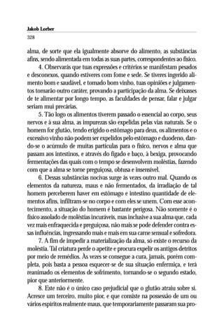 Jakob Lorber
328

alma, de sorte que ela igualmente absorve do alimento, as substâncias
afins, sendo alimentada em todas as suas partes, correspondentes ao físico.
      4. Observarás que tuas expressões e critérios se manifestam pesados
e desconexos, quando estiveres com fome e sede. Se tiveres ingerido ali-
mento bom e saudável, e tomado bom vinho, tuas opiniões e julgamen-
tos tomarão outro caráter, provando a participação da alma. Se deixasses
de te alimentar por longo tempo, as faculdades de pensar, falar e julgar
seriam mui precárias.
      5. Tão logo os alimentos tiverem passado o essencial ao corpo, seus
nervos e à sua alma, as impurezas são expelidas pelas vias naturais. Se o
homem for glutão, tendo erigido o estômago para deus, os alimentos e o
excessivo vinho não podem ser expelidos pelo estômago e duodeno, dan-
do-se o acúmulo de muitas partículas para o físico, nervos e alma que
passam aos intestinos, e através do fígado e baço, à bexiga, provocando
fermentações das quais com o tempo se desenvolvem moléstias, fazendo
com que a alma se torne preguiçosa, obtusa e insensível.
      6. Dessas substâncias nocivas surge às vezes outro mal. Quando os
elementos da natureza, maus e não fermentados, da irradiação de tal
homem perceberem haver em estômago e intestino quantidade de ele-
mentos afins, infiltram-se no corpo e com eles se unem. Com esse acon-
tecimento, a situação do homem é bastante perigosa. Não somente é o
físico assolado de moléstias incuráveis, mas inclusive a sua alma que, cada
vez mais enfraquecida e preguiçosa, não mais se pode defender contra es-
sas influências, ingressando mais e mais em sua carne sensual e sofredora.
      7. A fim de impedir a materialização da alma, só existe o recurso da
moléstia. Tal criatura perde o apetite e procura expelir os antigos detritos
por meio de remédios. Às vezes se consegue a cura, jamais, porém com-
pleta, pois basta a pessoa esquecer-se de sua situação enfermiça, e terá
reanimado os elementos de sofrimento, tornando-se o segundo estado,
pior que anteriormente.
      8. Este não é o único caso prejudicial que o glutão atraiu sobre si.
Acresce um terceiro, muito pior, e que consiste na possessão de um ou
vários espíritos realmente maus, que temporariamente passaram sua pro-
 