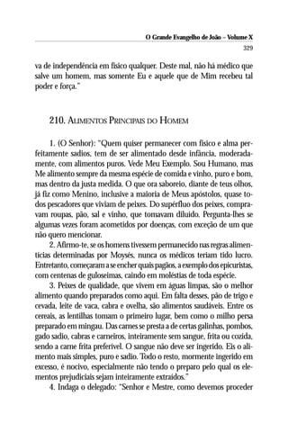 O Grande Evangelho de João – Volume X
                                                                      329

va de independência em físico qualquer. Deste mal, não há médico que
salve um homem, mas somente Eu e aquele que de Mim recebeu tal
poder e força.”



    210. ALIMENTOS PRINCIPAIS DO HOMEM

      1. (O Senhor): “Quem quiser permanecer com físico e alma per-
feitamente sadios, tem de ser alimentado desde infância, moderada-
mente, com alimentos puros. Vede Meu Exemplo. Sou Humano, mas
Me alimento sempre da mesma espécie de comida e vinho, puro e bom,
mas dentro da justa medida. O que ora saboreio, diante de teus olhos,
já fiz como Menino, inclusive a maioria de Meus apóstolos, quase to-
dos pescadores que viviam de peixes. Do supérfluo dos peixes, compra-
vam roupas, pão, sal e vinho, que tomavam diluído. Pergunta-lhes se
algumas vezes foram acometidos por doenças, com exceção de um que
não quero mencionar.
      2. Afirmo-te, se os homens tivessem permanecido nas regras alimen-
tícias determinadas por Moysés, nunca os médicos teriam tido lucro.
Entretanto, começaram a se encher quais pagãos, a exemplo dos epicuristas,
com centenas de guloseimas, caindo em moléstias de toda espécie.
      3. Peixes de qualidade, que vivem em águas limpas, são o melhor
alimento quando preparados como aqui. Em falta desses, pão de trigo e
cevada, leite de vaca, cabra e ovelha, são alimentos saudáveis. Entre os
cereais, as lentilhas tomam o primeiro lugar, bem como o milho persa
preparado em mingau. Das carnes se presta a de certas galinhas, pombos,
gado sadio, cabras e carneiros, inteiramente sem sangue, frita ou cozida,
sendo a carne frita preferível. O sangue não deve ser ingerido. Eis o ali-
mento mais simples, puro e sadio. Todo o resto, mormente ingerido em
excesso, é nocivo, especialmente não tendo o preparo pelo qual os ele-
mentos prejudiciais sejam inteiramente extraídos.”
      4. Indaga o delegado: “Senhor e Mestre, como devemos proceder
 