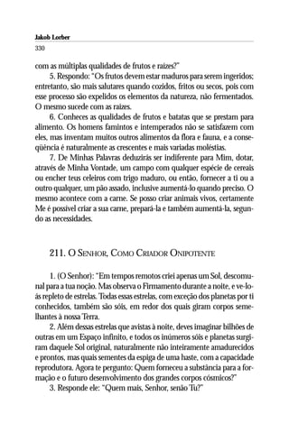 Jakob Lorber
330

com as múltiplas qualidades de frutos e raízes?”
      5. Respondo: “Os frutos devem estar maduros para serem ingeridos;
entretanto, são mais salutares quando cozidos, fritos ou secos, pois com
esse processo são expelidos os elementos da natureza, não fermentados.
O mesmo sucede com as raízes.
      6. Conheces as qualidades de frutos e batatas que se prestam para
alimento. Os homens famintos e intemperados não se satisfazem com
eles, mas inventam muitos outros alimentos da flora e fauna, e a conse-
qüência é naturalmente as crescentes e mais variadas moléstias.
      7. De Minhas Palavras deduzirás ser indiferente para Mim, dotar,
através de Minha Vontade, um campo com qualquer espécie de cereais
ou encher teus celeiros com trigo maduro, ou então, fornecer a ti ou a
outro qualquer, um pão assado, inclusive aumentá-lo quando preciso. O
mesmo acontece com a carne. Se posso criar animais vivos, certamente
Me é possível criar a sua carne, prepará-la e também aumentá-la, segun-
do as necessidades.



      211. O SENHOR, COMO CRIADOR ONIPOTENTE

     1. (O Senhor): “Em tempos remotos criei apenas um Sol, descomu-
nal para a tua noção. Mas observa o Firmamento durante a noite, e ve-lo-
ás repleto de estrelas. Todas essas estrelas, com exceção dos planetas por ti
conhecidos, também são sóis, em redor dos quais giram corpos seme-
lhantes à nossa Terra.
     2. Além dessas estrelas que avistas à noite, deves imaginar bilhões de
outras em um Espaço infinito, e todos os inúmeros sóis e planetas surgi-
ram daquele Sol original, naturalmente não inteiramente amadurecidos
e prontos, mas quais sementes da espiga de uma haste, com a capacidade
reprodutora. Agora te pergunto: Quem forneceu a substância para a for-
mação e o futuro desenvolvimento dos grandes corpos cósmicos?”
     3. Responde ele: “Quem mais, Senhor, senão Tu?”
 