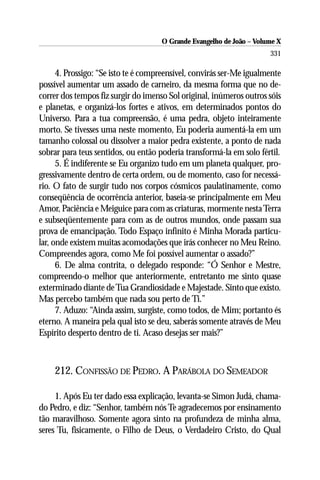 O Grande Evangelho de João – Volume X
                                                                      331

      4. Prossigo: “Se isto te é compreensível, convirás ser-Me igualmente
possível aumentar um assado de carneiro, da mesma forma que no de-
correr dos tempos fiz surgir do imenso Sol original, inúmeros outros sóis
e planetas, e organizá-los fortes e ativos, em determinados pontos do
Universo. Para a tua compreensão, é uma pedra, objeto inteiramente
morto. Se tivesses uma neste momento, Eu poderia aumentá-la em um
tamanho colossal ou dissolver a maior pedra existente, a ponto de nada
sobrar para teus sentidos, ou então poderia transformá-la em solo fértil.
      5. É indiferente se Eu organizo tudo em um planeta qualquer, pro-
gressivamente dentro de certa ordem, ou de momento, caso for necessá-
rio. O fato de surgir tudo nos corpos cósmicos paulatinamente, como
conseqüência de ocorrência anterior, baseia-se principalmente em Meu
Amor, Paciência e Meiguice para com as criaturas, mormente nesta Terra
e subseqüentemente para com as de outros mundos, onde passam sua
prova de emancipação. Todo Espaço infinito é Minha Morada particu-
lar, onde existem muitas acomodações que irás conhecer no Meu Reino.
Compreendes agora, como Me foi possível aumentar o assado?”
      6. De alma contrita, o delegado responde: “Ó Senhor e Mestre,
compreendo-o melhor que anteriormente, entretanto me sinto quase
exterminado diante de Tua Grandiosidade e Majestade. Sinto que existo.
Mas percebo também que nada sou perto de Ti.”
      7. Aduzo: “Ainda assim, surgiste, como todos, de Mim; portanto és
eterno. A maneira pela qual isto se deu, saberás somente através de Meu
Espírito desperto dentro de ti. Acaso desejas ser mais?”



    212. CONFISSÃO DE PEDRO. A PARÁBOLA DO SEMEADOR

     1. Após Eu ter dado essa explicação, levanta-se Simon Judá, chama-
do Pedro, e diz: “Senhor, também nós Te agradecemos por ensinamento
tão maravilhoso. Somente agora sinto na profundeza de minha alma,
seres Tu, fisicamente, o Filho de Deus, o Verdadeiro Cristo, do Qual
 