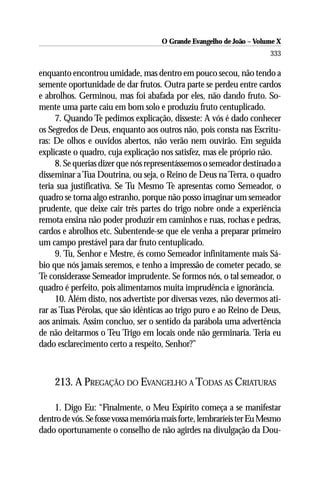 O Grande Evangelho de João – Volume X
                                                                      333

enquanto encontrou umidade, mas dentro em pouco secou, não tendo a
semente oportunidade de dar frutos. Outra parte se perdeu entre cardos
e abrolhos. Germinou, mas foi abafada por eles, não dando fruto. So-
mente uma parte caiu em bom solo e produziu fruto centuplicado.
     7. Quando Te pedimos explicação, disseste: A vós é dado conhecer
os Segredos de Deus, enquanto aos outros não, pois consta nas Escritu-
ras: De olhos e ouvidos abertos, não verão nem ouvirão. Em seguida
explicaste o quadro, cuja explicação nos satisfez, mas ele próprio não.
     8. Se querias dizer que nós representássemos o semeador destinado a
disseminar a Tua Doutrina, ou seja, o Reino de Deus na Terra, o quadro
teria sua justificativa. Se Tu Mesmo Te apresentas como Semeador, o
quadro se torna algo estranho, porque não posso imaginar um semeador
prudente, que deixe cair três partes do trigo nobre onde a experiência
remota ensina não poder produzir em caminhos e ruas, rochas e pedras,
cardos e abrolhos etc. Subentende-se que ele venha a preparar primeiro
um campo prestável para dar fruto centuplicado.
     9. Tu, Senhor e Mestre, és como Semeador infinitamente mais Sá-
bio que nós jamais seremos, e tenho a impressão de cometer pecado, se
Te considerasse Semeador imprudente. Se formos nós, o tal semeador, o
quadro é perfeito, pois alimentamos muita imprudência e ignorância.
     10. Além disto, nos advertiste por diversas vezes, não devermos ati-
rar as Tuas Pérolas, que são idênticas ao trigo puro e ao Reino de Deus,
aos animais. Assim concluo, ser o sentido da parábola uma advertência
de não deitarmos o Teu Trigo em locais onde não germinaria. Teria eu
dado esclarecimento certo a respeito, Senhor?”



    213. A PREGAÇÃO DO EVANGELHO A TODAS AS CRIATURAS

    1. Digo Eu: “Finalmente, o Meu Espírito começa a se manifestar
dentro de vós. Se fosse vossa memória mais forte, lembraríeis ter Eu Mesmo
dado oportunamente o conselho de não agirdes na divulgação da Dou-
 