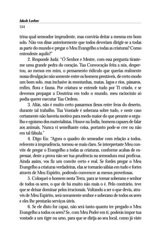 Jakob Lorber
334

trina qual semeador imprudente, mas conviria deitar a mesma em bom
solo. Não vos disse anteriormente que todos deveriam dirigir-se a todas
as parte do mundo e pregar o Meu Evangelho a todas as criaturas? Como
entendeste aquilo?”
     2. Responde Judá: “Ó Senhor e Mestre, com essa pergunta tiraste-
me uma grande pedra do coração. Tua Convocação feita a nós, desper-
tou, ao menos em mim, o pensamento ridículo que querias realmente
nossa divulgação não somente entre os homens prestáveis, de certo modo
um bom solo, mas inclusive às montanhas, matas, lagos e rios, pássaros,
enfim, flora e fauna. Por criatura se entende tudo por Ti criado, e se
devemos propagar a Doutrina em todo o mundo, meu raciocínio só
podia querer executar Tua Ordem.
     3. Aliás, não é muito certo passarmos ilesos entre feras do deserto,
durante tal trabalho. Tua Vontade é soberana sobre tudo, e neste caso
certamente não haveria motivo para medo maior do que perante o orgu-
lho e egoísmo dos materialistas. Houve na Índia, homens capazes de falar
aos animais. Nunca vi semelhante coisa, portanto pode-se crer ou não
em tal fábula.”
     4. Digo Eu: “Agora o quadro do semeador com relação a todos,
referente à imprudência, tornou-se mais claro. Se interpretaste Meu con-
vite de pregar o Evangelho a todas as criaturas, conforme acabas de ex-
pressar, deste a prova não ser tua prudência na semeadura mui profícua.
Ainda assim, vos fiz um convite certo e real. Se fordes pregar o Meu
Evangelho a criaturas verdadeiras, elas se tornarão sábias em tudo e fortes
através de Meu Espírito, podendo convencer as menos proveitosas.
     5. Coloquei o homem nesta Terra, para se tornar soberano e senhor
de todos os seres, o que de há muito não mais o é. Pelo contrário, teve
que se deixar dominar pelos irracionais. Voltando a ser o que devia, atra-
vés de Meu Espírito, será novamente senhor e soberano de todos os seres
e eles lhe prestarão serviços úteis.
     6. Se ele disto for capaz, não será tanto quanto ter pregado o Meu
Evangelho a todos os seres? Se, com Meu Poder em ti, poderás impor tua
vontade a um tigre ou urso, para que se dirija ao seu local, como já viste
 