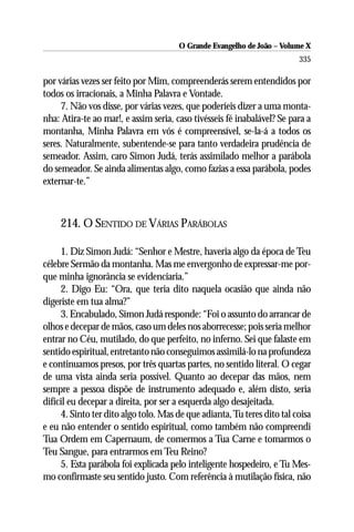 O Grande Evangelho de João – Volume X
                                                                         335

por várias vezes ser feito por Mim, compreenderás serem entendidos por
todos os irracionais, a Minha Palavra e Vontade.
     7. Não vos disse, por várias vezes, que poderíeis dizer a uma monta-
nha: Atira-te ao mar!, e assim seria, caso tivésseis fé inabalável? Se para a
montanha, Minha Palavra em vós é compreensível, se-la-á a todos os
seres. Naturalmente, subentende-se para tanto verdadeira prudência de
semeador. Assim, caro Simon Judá, terás assimilado melhor a parábola
do semeador. Se ainda alimentas algo, como fazias a essa parábola, podes
externar-te.”



     214. O SENTIDO DE VÁRIAS PARÁBOLAS

     1. Diz Simon Judá: “Senhor e Mestre, haveria algo da época de Teu
célebre Sermão da montanha. Mas me envergonho de expressar-me por-
que minha ignorância se evidenciaria.”
     2. Digo Eu: “Ora, que teria dito naquela ocasião que ainda não
digeriste em tua alma?”
     3. Encabulado, Simon Judá responde: “Foi o assunto do arrancar de
olhos e decepar de mãos, caso um deles nos aborrecesse; pois seria melhor
entrar no Céu, mutilado, do que perfeito, no inferno. Sei que falaste em
sentido espiritual, entretanto não conseguimos assimilá-lo na profundeza
e continuamos presos, por três quartas partes, no sentido literal. O cegar
de uma vista ainda seria possível. Quanto ao decepar das mãos, nem
sempre a pessoa dispõe de instrumento adequado e, além disto, seria
difícil eu decepar a direita, por ser a esquerda algo desajeitada.
     4. Sinto ter dito algo tolo. Mas de que adianta, Tu teres dito tal coisa
e eu não entender o sentido espiritual, como também não compreendi
Tua Ordem em Capernaum, de comermos a Tua Carne e tomarmos o
Teu Sangue, para entrarmos em Teu Reino?
     5. Esta parábola foi explicada pelo inteligente hospedeiro, e Tu Mes-
mo confirmaste seu sentido justo. Com referência à mutilação física, não
 