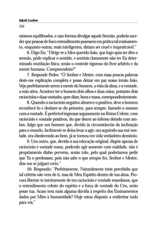 Jakob Lorber
336

estamos equilibrados, e caso formos divulgar aquele Sermão, poderia suce-
der que pessoas de fraco entendimento pusessem em prática tal ensinamen-
to, enquanto outras, mais inteligentes, diriam ser cruel e impraticável.”
      6. Digo Eu: “Dirige-te a Meu querido João, que logo após ser dito o
sermão, pôde explicar o sentido, e sentirás claramente não ter Eu deter-
minado mutilação física, senão o controle rigoroso do livre arbítrio e da
mente humana. Compreendeste?”
      7. Responde Pedro: “Ó Senhor e Mestre, com essas poucas palavras
deste-me explicação completa e posso deixar em paz nosso irmão João.
Vejo perfeitamente serem a mente do homem, a vista da alma, e a vontade,
a mão ativa. Acontece ter o homem dois olhos e duas mãos, portanto dois
raciocínios e duas vontades, quer dizer, bons e maus, correspondentemente.
      8. Quando o raciocínio negativo aborrece o positivo, deve o homem
reconhecê-lo e desfazer-se do primeiro, para sempre, fazendo o mesmo
com a vontade. É preferível ingressar seguramente no Reino Celeste, com
raciocínio e vontade positivos, do que descer ao inferno dotado com am-
bos. Julgo que um homem que, devido às circunstâncias da inclinação
para o mundo, facilmente se deixa levar a agir, ora seguindo sua má von-
tade, ora obedecendo ao bem, já se tornou em vida verdadeiro demônio.
      9. Um outro, que, devido à sua educação original, dispõe apenas de
raciocínio e vontade maus, podendo agir somente com maldade, não é
propriamente diabo perverso, senão tolo, pelo qual poderíamos pedir
que Tu o perdoasses, pois não sabe o que sempre fez. Senhor e Mestre,
dize-me se julguei certo.”
      10. Respondo: “Perfeitamente. Naturalmente terás percebido que
tal critério não vem de ti, mas de Meu Espírito dentro de tua alma. Pro-
cura libertar-te inteiramente de teu raciocínio e vontade mundanos, que
o entendimento celeste do espírito e a força de vontade do Céu, serão
posse tua. Acaso tens mais alguma dúvida a respeito dos Ensinamentos
dados por Mim à humanidade? Hoje estou disposto a endireitar tudo
para vós.”
 
