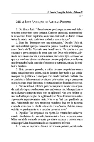 O Grande Evangelho de João – Volume X
                                                                       337

    215. A JUSTA APLICAÇÃO DO AMOR AO PRÓXIMO

     1. Diz Simon Judá: “Haveria outros pontos que para o meu intelec-
to não se apresentam como desejava. Como os principais, aparentemen-
te desconexos foram explicados com tanta facilidade, as linhas menos
tortas da minha razão poderão se endireitar com o tempo.”
     2. Digo Eu: “Prossegue com tuas observações.” Diz ele: “Fa-lo-ei,
não muito satisfeito porque demonstro, perante os outros, ser mais igno-
rante. Sendo de Tua Vontade, vou humilhar-me. Na ocasião em que
ensinaste o povo a respeito do amor para com Deus e do próximo, afir-
maste devermos amar até mesmo nossos piores inimigos, abençoar os
que nos maldizem e fazermos o bem aos que nos prejudicam, e se alguém
nos der uma bofetada, conviria oferecermos a outra face, em vez de retri-
buir a bofetada.
     3. Sinto que neste proceder, a prática do amor ao próximo toma a
forma verdadeiramente celeste, pois se devemos fazer tudo o que deseja-
mos para nós, justifica-se o amor para com os adversários etc. Todavia, não
se considera a defesa em caso de ataque, pois existem os que perseguem
os outros quais arqui-demônios, e em tais situações devia haver exceção.
     4. Não me refiro à bofetada, pois quem quisesse me dar uma segun-
da, aceita-la-ia para que houvesse paz e união entre nós. Mas que fazer se
meu adversário quase me mata com tal aplicação? Não seria melhor to-
mar as devidas precauções de legítima defesa? Neste Ensinamento existe
algo errado, segundo minha razão. Não sei se falei com prudência ou
não. Acreditando que meu raciocínio mundano deva ser de natureza
evoluída, sem a qual eu não Te teria aceito como Senhor e Mestre, sou de
opinião ser precisamente ela a perceber pequenos erros.”
     5. Digo Eu: “Tua pergunta é boa e justa. No entanto faço a observa-
ção de, não obstante teu intelecto, teres memória fraca, no que responsa-
bilizo tua idade avançada, de sorte que não te recordas o que em outra
ocasião por Mim foi acrescentado ao ensinamento referido.
     6. É claro, ser impossível dar-se a um homem perverso, oportunida-
 
