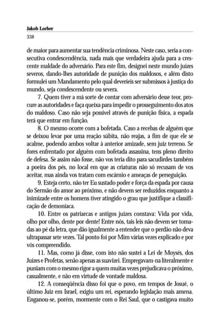 Jakob Lorber
338

de maior para aumentar sua tendência criminosa. Neste caso, seria a con-
secutiva condescendência, nada mais que verdadeira ajuda para a cres-
cente maldade do adversário. Para este fim, designei neste mundo juízes
severos, dando-lhes autoridade de punição dos maldosos, e além disto
formulei um Mandamento pelo qual deveríeis ser submissos à justiça do
mundo, seja condescendente ou severa.
     7. Quem tiver a má sorte de contar com adversário desse teor, pro-
cure as autoridades e faça queixa para impedir o prosseguimento dos atos
do maldoso. Caso não seja possível através de punição física, a espada
terá que entrar em função.
     8. O mesmo ocorre com a bofetada. Caso a recebas de alguém que
se deixou levar por uma reação súbita, não reajas, a fim de que ele se
acalme, podendo ambos voltar à anterior amizade, sem juiz terreno. Se
fores enfrentado por alguém com bofetada assassina, tens pleno direito
de defesa. Se assim não fosse, não vos teria dito para sacudirdes também
a poeira dos pés, no local em que as criaturas não só recusam de vos
aceitar, mas ainda vos tratam com escárnio e ameaças de perseguição.
     9. Esteja certo, não ter Eu sustado poder e força da espada por causa
do Sermão do amor ao próximo, e não devem ser reduzidos enquanto a
inimizade entre os homens tiver atingido o grau que justifique a classifi-
cação de demoníaca.
     10. Entre os patriarcas e antigos juízes constava: Vida por vida,
olho por olho, dente por dente! Entre nós, tais leis não devem ser toma-
das ao pé da letra, que dão igualmente a entender que o perdão não deva
ultrapassar sete vezes. Tal ponto foi por Mim várias vezes explicado e por
vós compreendido.
     11. Mas, como já disse, com isto não sustei a Lei de Moysés, dos
Juízes e Profetas, senão apenas as suavizei. Empregavam-na literalmente e
puniam com o mesmo rigor a quem muitas vezes prejudicava o próximo,
casualmente, e não em virtude de vontade maldosa.
     12. A conseqüência disso foi que o povo, em tempos de Josué, o
último Juiz em Israel, exigiu um rei, esperando legislação mais amena.
Enganou-se, porém, mormente com o Rei Saul, que o castigava muito
 