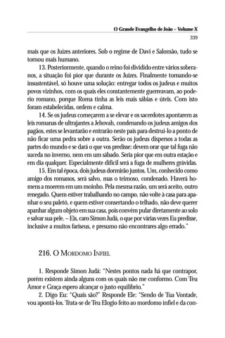 O Grande Evangelho de João – Volume X
                                                                          339

mais que os Juízes anteriores. Sob o regime de Davi e Salomão, tudo se
tornou mais humano.
      13. Posteriormente, quando o reino foi dividido entre vários sobera-
nos, a situação foi pior que durante os Juízes. Finalmente tornando-se
insustentável, só houve uma solução: entregar todos os judeus e muitos
povos vizinhos, com os quais eles constantemente guerreavam, ao pode-
rio romano, porque Roma tinha as leis mais sábias e úteis. Com isto
foram estabelecidas, ordem e calma.
      14. Se os judeus começarem a se elevar e os sacerdotes apontarem as
leis romanas de ultrajantes a Jehovah, condenando os judeus amigos dos
pagãos, estes se levantarão e entrarão neste país para destruí-lo a ponto de
não ficar uma pedra sobre a outra. Serão os judeus dispersos a todas as
partes do mundo e se dará o que vos predisse: devem orar que tal fuga não
suceda no inverno, nem em um sábado. Seria pior que em outra estação e
em dia qualquer. Especialmente difícil será a fuga de mulheres grávidas.
      15. Em tal época, dois judeus dormirão juntos. Um, conhecido como
amigo dos romanos, será salvo, mas o teimoso, condenado. Haverá ho-
mens a moerem em um moinho. Pela mesma razão, um será aceito, outro
renegado. Quem estiver trabalhando no campo, não volte à casa para apa-
nhar o seu paletó, e quem estiver consertando o telhado, não deve querer
apanhar algum objeto em sua casa, pois convém pular diretamente ao solo
e salvar sua pele. – Eis, caro Simon Judá, o que por várias vezes Eu predisse,
inclusive a muitos fariseus, e presumo não encontrares algo errado.”



     216. O MORDOMO INFIEL

    1. Responde Simon Judá: “Nestes pontos nada há que contrapor,
porém existem ainda alguns com os quais não me conformo. Com Teu
Amor e Graça espero alcançar o justo equilíbrio.”
    2. Digo Eu: “Quais são?” Responde Ele: “Sendo de Tua Vontade,
vou apontá-los. Trata-se de Teu Elogio feito ao mordomo infiel e da con-
 