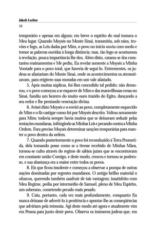 Jakob Lorber
34

temporário e apenas em alguns; em breve o espírito do mal tomava o
Meu lugar. Quando Moysés no Monte Sinai, transmitiu, sob raios, tro-
vões e fogo, as Leis dadas por Mim, o povo no início ouviu com medo e
temor as palavras ouvidas à longa distância; mas, tão logo se acostumou
à revelação, pouca importância lhe deu. Além disto, cansou-se dos cons-
tantes ensinamentos e Me pediu, Eu revelar somente a Moysés a Minha
Vontade para o povo total, que haveria de segui-lo. Entrementes, os ju-
deus se afastariam do Monte Sinai, onde os acontecimentos os atemori-
zavam, para erigirem suas moradas em um vale afastado.
     5. Após muitas súplicas, foi-lhes concedido tal pedido; não demo-
rou, e o povo começou a se esquecer de Mim e das maravilhosas cenas no
Sinai, fundiu um bezerro do muito ouro trazido do Egito, dançando a
seu redor e lhe prestando veneração divina.
     6. Avisei disto Moysés e o enviei ao povo, completamente esquecido
de Mim e o fiz castigar como foi por Moysés descrito. Voltou novamente
para Mim; todavia sempre havia muitos que se deixavam seduzir pelas
tentações mundanas, infringindo as Minhas Leis e pecando contra a Minha
Ordem. Fora preciso Moysés determinar sanções temporárias para man-
ter o povo dentro da ordem.
     7. Quando posteriormente o povo foi reconduzido à Terra Prometi-
da, dela tomando posse como se a tivesse recebido de Minhas Mãos,
tornou-se culto através do regime de sábios juízes que se encontravam
em constante união Comigo, e deste modo, cresceu e tornou-se podero-
so, e sua abastança era a maior entre todos os povos.
     8. Eis que ficou insolente e começou a observar a pompa de outras
nações dominadas por regentes mundanos. O antigo brilho material o
ofuscou, querendo também usufruir de tais vantagens; insatisfeito com
Meu Regime, pediu por intermédio de Samuel, pleno de Meu Espírito,
um soberano, cometendo pecado mais pesado.
     9. Caiu, portanto, cada vez mais profundamente, conquanto Eu
nunca deixasse de adverti-lo à penitência e apontar-lhe as conseqüências
que adviriam pela teimosia. Agi deste modo até agora e atualmente vim
em Pessoa para junto deste povo. Observa os inúmeros judeus que, em
 