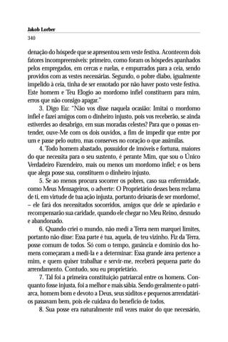 Jakob Lorber
340

denação do hóspede que se apresentou sem veste festiva. Acontecem dois
fatores incompreensíveis: primeiro, como foram os hóspedes apanhados
pelos empregados, em cercas e ruelas, e empurrados para a ceia, sendo
providos com as vestes necessárias. Segundo, o pobre diabo, igualmente
impelido à ceia, tinha de ser enxotado por não haver posto veste festiva.
Este homem e Teu Elogio ao mordomo infiel constituem para mim,
erros que não consigo apagar.”
      3. Digo Eu: “Não vos disse naquela ocasião: Imitai o mordomo
infiel e fazei amigos com o dinheiro injusto, pois vos receberão, se ainda
estiverdes ao desabrigo, em suas moradas celestes? Para que o possas en-
tender, ouve-Me com os dois ouvidos, a fim de impedir que entre por
um e passe pelo outro, mas conserves no coração o que assimilas.
      4. Todo homem abastado, possuidor de imóveis e fortuna, maiores
do que necessita para o seu sustento, é perante Mim, que sou o Único
Verdadeiro Fazendeiro, mais ou menos um mordomo infiel; e os bens
que alega posse sua, constituem o dinheiro injusto.
      5. Se ao menos procura socorrer os pobres, caso sua enfermidade,
como Meus Mensageiros, o adverte: O Proprietário desses bens reclama
de ti, em virtude de tua ação injusta, portanto deixarás de ser mordomo!,
– ele fará dos necessitados socorridos, amigos que dele se apiedarão e
recompensarão sua caridade, quando ele chegar no Meu Reino, desnudo
e abandonado.
      6. Quando criei o mundo, não medi a Terra nem marquei limites,
portanto não disse: Essa parte é tua, aquela, de teu vizinho. Fiz da Terra,
posse comum de todos. Só com o tempo, ganância e domínio dos ho-
mens começaram a medi-la e a determinar: Essa grande área pertence a
mim, e quem quiser trabalhar e servir-me, receberá pequena parte do
arrendamento. Contudo, sou eu proprietário.
      7. Tal foi a primeira constituição patriarcal entre os homens. Con-
quanto fosse injusta, foi a melhor e mais sábia. Sendo geralmente o patri-
arca, homem bom e devoto a Deus, seus súditos e pequenos arrendatári-
os passavam bem, pois ele cuidava do benefício de todos.
      8. Sua posse era naturalmente mil vezes maior do que necessário,
 