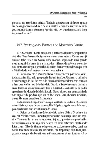 O Grande Evangelho de João – Volume X
                                                                       341

portanto era mordomo injusto. Todavia, aplicava seu dinheiro injusto
em bens agradáveis a Mim, e de seus súditos fez grande número de ami-
gos, segundo Minha Vontade e Agrado, e Eu tive que demonstrar o Meu
Agrado e Louvor.”



    217. EXPLICAÇÃO DA PARÁBOLA DO MORDOMO INJUSTO

      1. (O Senhor): “Deste modo, foi o patriarca Abraham, proprietário
de toda a Terra Prometida, igualmente mordomo injusto. Certamente já
ouvistes falar ter ele em Salém, onde morava, organizado uma grande
mesa na qual diariamente eram saciados milhares de pobres e necessita-
dos, tanto que surgiu o provérbio de serem bem-aventurados os que têm
a felicidade de se alimentar na mesa de Abraham.
      2. Por isto foi ele o Meu Predileto, e Eu abençoei, por várias vezes,
toda a sua família, pelo que podeis deduzir ter sido Abraham o primeiro
e maior amigo do Rei dos reis e do Sacerdote dos sacerdotes, sem começo
e fim, que se chamava Melchisedek. Deu-Lhe Pessoalmente o dízimo e
entre todos os reis, unicamente, teve a felicidade e o direito de se poder
aproximar da Morada de Melchisedek, Que o visitou, em companhia de
dois anjos, e lhe predisse que sua mulher idosa, Sara, lhe daria um filho,
o que Abraham acreditou firmemente.
      3. Ao mesmo tempo lhe revelou que as cidades de Sodoma e Gomorra
sucumbiriam, e que de seu tronco, Ele Próprio surgiria como Homem,
para verdadeira bem-aventurança de todos.
      4. Deixemos Abraham e Melchisedek, pois o Último Se acha entre
vós, em Minha Pessoa, e o velho patriarca não está longe Dele, em espí-
rito. Tratemos de um outro mordomo injusto, que vive nas proximida-
des de Jerusalém e em cuja casa dentro em breve estaremos. Trata-se de
Lázaro, um filho de Simon, o leproso, ao qual, sem ele saber, curei aos
Meus doze anos, antes de ir a Jerusalém. Isto fiz porque, com toda justi-
ça, praticava grandes benefícios a milhares, através de sua fortuna vulto-
 