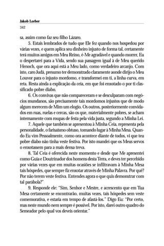 Jakob Lorber
342

sa, assim como faz seu filho Lázaro.
      5. Estais lembrados de tudo que Ele fez quando nos hospedou por
várias vezes, e quem aplica seu dinheiro injusto de forma tal, certamente
terá muitos amigos em Meu Reino, é-Me agradável e quando morrer, Eu
o despertarei para a Vida, sendo sua passagem igual à de Meu querido
Henoch, que ora aqui está a Meu lado, como verdadeiro arcanjo. Com
isto, caro Judá, presumo ter demonstrado claramente aonde dirijo o Meu
Louvor para o injusto mordomo, e transformei em ti, a linha curva, em
reta. Resta ainda a explicação da ceia, em que foi enxotado o por ti clas-
sificado pobre diabo.
      6. Os convivas que não compareceram e se desculparam com negó-
cios mundanos, são precisamente tais mordomos injustos que de modo
algum merecem de Mim um elogio. Os outros, posteriormente convida-
dos em ruas, ruelas e cercas, são os que, materialmente pobres, se acham
internamente com roupas de festa pela vida justa, segundo a Minha Lei.
      7. Aquele que também se apresentou à Minha Ceia, representa pela
personalidade, o farisaísmo obtuso, tomando lugar à Minha Mesa. Quan-
do Eu vim Pessoalmente, como ora acontece diante de todos, vi que teu
pobre diabo não tinha veste festiva. Por isto mandei que os Meus servos
o enxotassem para a mais densa treva.
      8. Tal Ceia é oferecida neste momento e desde que Me apresentei
como Guia e Doutrinador dos homens desta Terra, e deves ter percebido
por várias vezes que em muitas ocasiões se infiltravam à Minha Mesa
tais hóspedes, que sempre fiz enxotar através de Minha Palavra. Por quê?
Por não terem veste festiva. Entendes agora o que quis demonstrar com
tal parábola?”
      9. Responde ele: “Sim, Senhor e Mestre, e acrescento que em Tua
Mesa certamente se encontrarão, muitas vezes, tais hóspedes sem veste
comemorativa, e estaria em tempo de afastá-los.” Digo Eu: “Por certo,
mas neste mundo nem sempre é possível. Por isto, darei outro quadro do
Semeador pelo qual vos deveis orientar.”
 