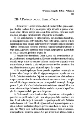 O Grande Evangelho de João – Volume X
                                                                        343

     218. A PARÁBOLA DO JOIO ENTRE O TRIGO

      1. (O Senhor): “Um fazendeiro, dono de muitas vinhas, pastos, cam-
pos e hortas, recebera de seu pai, especial trigo. Virando-se para os lavra-
dores, disse: Limpai campo vasto com todo cuidado, para não surgir
qualquer joio, após eu ter semeado o trigo mais selecionado.
      2. Eles assim fizeram, e o trigo germinou para alegria do fazendeiro,
pois não percebia joio entre as hastes. Após certo tempo, quando o trigo
já começava a botar espigas, os lavradores procuraram o dono e disseram:
“Patrão, fizemos tudo conforme ordenaste e tu mesmo te alegraste com o
trigo puro. Agora que começa a botar espigas, surgiu grande quantidade
de joio. Se quiseres, podemos arrancá-lo.
      3. Respondeu o fazendeiro: Deixai-o, para não prejudicardes o tri-
go. Já sabia que o inimigo fizera isto. Esperai o amadurecimento de tudo;
quando o trigo estiver na época de colheita, mandar-vos-ei guardá-lo em
meus celeiros, e só então o joio será juntado em molhos para secar. Em
seguida será queimado, para a futura limpeza do campo.
      4. Eis o quadro pelo qual deveis aprender o que fazer com relação ao
joio em Meu Campo de Vida. O trigo puro representa aqueles que em
Minha Ceia têm veste festiva. O joio é em sua totalidade o hóspede sem
roupa comemorativa. Serviu-se dos alimentos na mesa até que o perspi-
caz anfitrião chegou ao salão, – o que corresponde à maturação do trigo
puro e do joio. Os hóspedes festivamente enfeitados são acolhidos, e o
outro, atirado ao fogo da ira do anfitrião, servindo ele próprio à purifica-
ção do campo maculado, por meio da queima.
      5. Neste mundo encontrareis muitos hóspedes sem veste especial e
percebereis a proliferação do joio entre o trigo puro. Não vos altereis por
isto, deixai tudo chegar à maturação e esperai que o Grande Anfitrião
venha Pessoalmente. Com Ele virá igualmente o tempo certo para a sele-
ção, e cada um receberá aquilo pelo que seu amor, bom ou mau, se esfor-
çou. Em Minha Casa existem muitas acomodações bem-aventuradas,
mas igualmente inúmeras prisões. Os que preferem as últimas, terão o
 