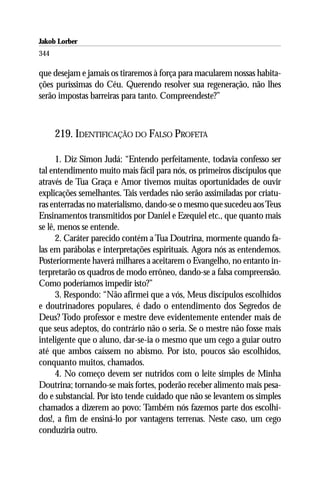 Jakob Lorber
344

que desejam e jamais os tiraremos à força para macularem nossas habita-
ções puríssimas do Céu. Querendo resolver sua regeneração, não lhes
serão impostas barreiras para tanto. Compreendeste?”



      219. IDENTIFICAÇÃO DO FALSO PROFETA

      1. Diz Simon Judá: “Entendo perfeitamente, todavia confesso ser
tal entendimento muito mais fácil para nós, os primeiros discípulos que
através de Tua Graça e Amor tivemos muitas oportunidades de ouvir
explicações semelhantes. Tais verdades não serão assimiladas por criatu-
ras enterradas no materialismo, dando-se o mesmo que sucedeu aos Teus
Ensinamentos transmitidos por Daniel e Ezequiel etc., que quanto mais
se lê, menos se entende.
      2. Caráter parecido contém a Tua Doutrina, mormente quando fa-
las em parábolas e interpretações espirituais. Agora nós as entendemos.
Posteriormente haverá milhares a aceitarem o Evangelho, no entanto in-
terpretarão os quadros de modo errôneo, dando-se a falsa compreensão.
Como poderíamos impedir isto?”
      3. Respondo: “Não afirmei que a vós, Meus discípulos escolhidos
e doutrinadores populares, é dado o entendimento dos Segredos de
Deus? Todo professor e mestre deve evidentemente entender mais de
que seus adeptos, do contrário não o seria. Se o mestre não fosse mais
inteligente que o aluno, dar-se-ia o mesmo que um cego a guiar outro
até que ambos caíssem no abismo. Por isto, poucos são escolhidos,
conquanto muitos, chamados.
      4. No começo devem ser nutridos com o leite simples de Minha
Doutrina; tornando-se mais fortes, poderão receber alimento mais pesa-
do e substancial. Por isto tende cuidado que não se levantem os simples
chamados a dizerem ao povo: Também nós fazemos parte dos escolhi-
dos!, a fim de ensiná-lo por vantagens terrenas. Neste caso, um cego
conduziria outro.
 