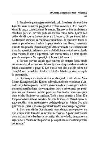 O Grande Evangelho de João – Volume X
                                                                         345

      5. Percebereis quem seja um escolhido pelo fato de ser pleno de Meu
Espírito, assim como vós, pregando o verdadeiro Amor a Deus e ao pró-
ximo. Se pregar como fazem os fariseus no Templo, será ele também um
escolhido por eles, fazendo parte do mundo como diabo. Quem não
colher de Mim, o verdadeiro Amor e a Sabedoria, dissipará e será falso
doutrinador, atirando as criaturas à superstição, da qual nem todos os
anjos as poderão levar à esfera da pura Verdade que liberta, mormente
quando tais pessoas tiverem atingido idade avançada e se enraizado na
treva da superstição. Afirmo-vos ser mais fácil afastar-se todos os males de
uma criatura do que a superstição. Nos outros males, é a alma apenas
parcialmente presa. Na superstição tola, o é totalmente.
      6. Por isto previno-vos do aparecimento de profetas falsos, ainda
em vossos dias, doutrinadores falsos e igualmente quantidade de cristos
falsos, a ensinarem o povo: Ei-Lo!, ou: Lá está Ele!, ou: Ele habita no
Templo!, ou: ...em determinados recintos! – Avisai-o, porém, ser aqui-
lo pura fraude.
      7. O povo que vos seguir, deverá ser abençoado e batizado em Meu
Nome. Espargirei o Meu Espírito sobre ele, podendo reconhecer a Ver-
dade e expulsar os profetas e cristos, da comunidade. Caso alguns seduzi-
dos pelos mistificadores não vos queiram ouvir e talvez ainda vos persi-
gam, em consideração do falso profeta e doutrinador, afastai-vos para
onde o Meu Espírito vos conduzir. Todo o resto entregai a Mim. Em
tempo oportuno saberei mandar a tais mistificadores os Meus Julgamen-
tos, e no Além terão a mesma sorte do hóspede que em Minha Ceia não
pusera veste festiva, e as almas por eles desviadas serão seus perseguidores.
      8. Basta que Minha Doutrina seja mantida pura entre poucos, no
que sempre serão tomadas as medidas necessárias. A plebe materialista
deve enxurdar-se e banhar-se no antigo detrito e lodo, entrando em
vigor o Meu Mandamento para vós, pelo qual não deveis atirar pérolas
aos suínos.”
 