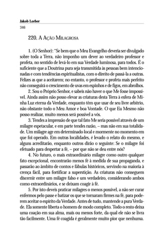 Jakob Lorber
346

      220. A AÇÃO MILAGROSA

     1. (O Senhor): “Se bem que o Meu Evangelho deveria ser divulgado
sobre toda a Terra, não imponho um dever ao verdadeiro professor e
profeta, no sentido de levá-lo em sua Verdade luminosa, para todos. É o
suficiente que a Doutrina pura seja transmitida às pessoas bem intencio-
nadas e com tendências espiritualistas, com o direito de passá-la a outras.
Felizes as que a aceitarem; no entanto, o professor e profeta mais perfeito
não conseguirá o crescimento de uvas em espinhos e de figos, em abrolhos.
     2. Sou o Próprio Senhor, e sabeis não haver o que Me fosse impossí-
vel. Ainda assim não posso elevar as criaturas desta Terra à esfera de Mi-
nha Luz eterna da Verdade, enquanto têm que usar de seu livre arbítrio,
não obstante todo o Meu Amor e boa Vontade. O que Eu Mesmo não
posso realizar, muito menos será possível a vós.
     3. Tendes a impressão de que tal fato Me seria possível através de um
milagre espetacular, e em parte tendes razão, – mas não em sua totalida-
de. Um milagre age em determinado local e mormente no momento em
que foi operado. Em outras localidades, é levado o relato do mesmo, e
alguns acreditarão, enquanto outros dirão o seguinte: Se o milagre foi
efetuado para despertar a fé, – por que não se deu entre nós?
     4. No futuro, o mais extraordinário milagre como outro qualquer
fato excepcional, encontrarão menos fé à medida de sua propaganda, e
passarão ao âmbito de contos e fábulas históricos, servindo na maioria à
crença fácil, para fortificar a superstição. As criaturas não conseguem
discernir entre um milagre falso e um verdadeiro, considerando ambos
como extraordinários, e se deixam coagir à fé.
     5. Por isto deveis praticar milagres o menos possível, a não ser curar
enfermos pelo passe e batizar os que se tornaram firmes na fé, para pode-
rem aceitar o espírito da Verdade. Antes de tudo, mantende a pura Verda-
de. Ela somente liberta o homem de modo completo. Todo o resto deixa
uma coação em sua alma, mais ou menos forte, da qual ele não se livra
tão facilmente. Uma fé coagida é geralmente muito pior que nenhuma.
 