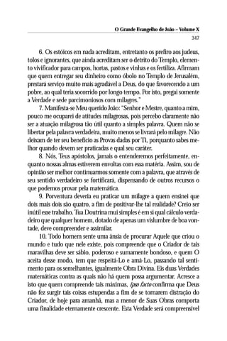 O Grande Evangelho de João – Volume X
                                                                       347

     6. Os estóicos em nada acreditam, entretanto os prefiro aos judeus,
tolos e ignorantes, que ainda acreditam ser o detrito do Templo, elemen-
to vivificador para campos, hortas, pastos e vinhas e os fertiliza. Afirmam
que quem entregar seu dinheiro como óbolo no Templo de Jerusalém,
prestará serviço muito mais agradável a Deus, do que favorecendo a um
pobre, ao qual teria socorrido por longo tempo. Por isto, pregai somente
a Verdade e sede parcimoniosos com milagres.”
     7. Manifesta-se Meu querido João: “Senhor e Mestre, quanto a mim,
pouco me ocuparei de atitudes milagrosas, pois percebo claramente não
ser a atuação milagrosa tão útil quanto a simples palavra. Quem não se
libertar pela palavra verdadeira, muito menos se livrará pelo milagre. Não
deixam de ter seu benefício as Provas dadas por Ti, porquanto sabes me-
lhor quando devem ser praticadas e qual seu caráter.
     8. Nós, Teus apóstolos, jamais o entenderemos perfeitamente, en-
quanto nossas almas estiverem envoltas com essa matéria. Assim, sou de
opinião ser melhor continuarmos somente com a palavra, que através de
seu sentido verdadeiro se fortificará, dispensando de outros recursos o
que podemos provar pela matemática.
     9. Porventura deveria eu praticar um milagre a quem ensinei que
dois mais dois são quatro, a fim de positivar-lhe tal realidade? Creio ser
inútil esse trabalho. Tua Doutrina mui simples é em si qual cálculo verda-
deiro que qualquer homem, dotado de apenas um vislumbre de boa von-
tade, deve compreender e assimilar.
     10. Todo homem sente uma ânsia de procurar Aquele que criou o
mundo e tudo que nele existe, pois compreende que o Criador de tais
maravilhas deve ser sábio, poderoso e sumamente bondoso, e quem O
aceita desse modo, tem que respeitá-Lo e amá-Lo, passando tal senti-
mento para os semelhantes, igualmente Obra Divina. Eis duas Verdades
matemáticas contra as quais não há quem possa argumentar. Acresce a
isto que quem compreende tais máximas, ipso facto confirma que Deus
não fez surgir tais coisas estupendas a fim de se tornarem distração do
Criador, de hoje para amanhã, mas a menor de Suas Obras comporta
uma finalidade eternamente crescente. Esta Verdade será compreensível
 