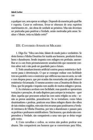 Jakob Lorber
348

a qualquer um, sem operar-se milagre. Depende da maneira pela qual lhe
é exposta. Curar-se enfermos, livrar-se obsessos de seus espíritos
martirizantes etc., são obras de caridade ao próximo. Mas não deveriam
ser praticadas para positivar a Verdade, senão motivadas pelo amor. Se-
nhor e Mestre, teria eu falado certo?”



      221. CONVERSÃO ATRAVÉS DE MILAGRES

      1. Digo Eu: “Meu caro João, falaste de modo justo e verdadeiro. Se
desta forma a Minha Doutrina for trazida aos homens, produzirá frutos
bons e duradouros. Sendo imposta com milagres em profusão, asseme-
lhar-se-á a um fruto prematuramente amadurecido que raramente con-
tém sabor real e não pode ser guardado para o futuro.
      2. Todo amadurecimento artificial contém pouca resistência e facil-
mente passa à deterioração. O que se consegue realizar com facilidade
tem seu paralelo com o construtor que edificou sua casa em areia, no vale
e com despesa pouca, que por ocasião das enxurradas não pôde oferecer
resistência e foi arrasada. O mesmo acontece com a Doutrina do Reino de
Deus, que foi pregada e imposta com auxílio de muitos milagres e provas.
      3. As criaturas a aceitam com facilidade; mas quando se apresentam
tentações e provações, de nada dispõem para antepor às tentações – quer
dizer, àquelas que procuram seduzí-las com outra religião ou seita – se-
não as provas assistidas, pessoalmente. Se os tentadores, como falsos
doutrinadores e profetas, praticam seus falsos milagres diante dos olhos
de tais cristãos coagidos, estes não têm recursos para positivarem a Verda-
de intrínseca de Minha Doutrina, por isto a abandonam e passam para
os profetas e professores mistificadores. Tais homens, que ainda não com-
preendem a Verdade, são comparáveis a uma vara que se deixa vergar
pelo vento.
      4. Com carvalhos e cedros, os ventos não podem praticar seus
abusos. São comparáveis aos homens que se converteram para Mim,
 