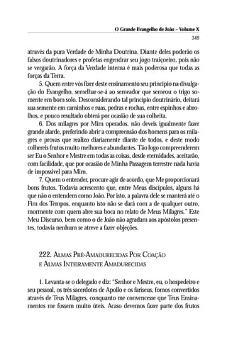 O Grande Evangelho de João – Volume X
                                                                      349

através da pura Verdade de Minha Doutrina. Diante deles poderão os
falsos doutrinadores e profetas engendrar seu jogo traiçoeiro, pois não
se vergarão. A força da Verdade interna é mais poderosa que todas as
forças da Terra.
      5. Quem entre vós fizer deste ensinamento seu princípio na divulga-
ção do Evangelho, semelhar-se-á ao semeador que semeou o trigo so-
mente em bom solo. Desconsiderando tal princípio doutrinário, deitará
sua semente em caminhos e ruas, pedras e rochas, entre espinhos e abro-
lhos, e pouco resultado obterá por ocasião de sua colheita.
      6. Dos milagres por Mim operados, não deveis igualmente fazer
grande alarde, preferindo abrir a compreensão dos homens para os mila-
gres e provas que realizo diariamente diante de todos, e deste modo
colhereis frutos muito melhores e abundantes. Tão logo compreenderem
ser Eu o Senhor e Mestre em todas as coisas, desde eternidades, aceitarão,
com facilidade, que por ocasião de Minha Passagem terrestre nada havia
de impossível para Mim.
      7. Quem o entender, procure agir de acordo, que Me proporcionará
bons frutos. Todavia acrescento que, entre Meus discípulos, alguns há
que não o entendem como João. Por isto, a palavra dele se manterá até o
Fim dos Tempos, enquanto isto não se dará com a de qualquer outro,
mormente com quem abre sua boca no relato de Meus Milagres.” Este
Meu Discurso, bem como o de João não agradam aos apóstolos presen-
tes, todavia nenhum se atreve a fazer objeções.



    222. ALMAS PRÉ-AMADURECIDAS POR COAÇÃO
    E ALMAS INTEIRAMENTE AMADURECIDAS


     1. Levanta-se o delegado e diz: “Senhor e Mestre, eu, o hospedeiro e
seu pessoal, os três sacerdotes de Apollo e os fariseus, fomos convertidos
através de Teus Milagres, conquanto me convencesse que Teus Ensina-
mentos me fossem muito úteis. Acaso devemos fazer parte dos frutos
 