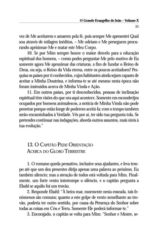 O Grande Evangelho de João – Volume X
                                                                       35

vez de Me aceitarem e amarem pela fé, pois sempre Me apresentei Qual
sou através de milagres inéditos, – Me odeiam e Me perseguem procu-
rando aprisionar-Me e matar este Meu Corpo.
     10. Se por Mim sempre houve o maior desvelo para a educação
espiritual dos homens, – como podes perguntar-Me pelo motivo de Eu
somente agora Me aproximar das criaturas, a fim de fundar o Reino de
Deus, ou seja, o Reino da Vida eterna, entre os poucos aceitadores? Pes-
quisa os países por ti conhecidos, cujos habitantes ainda sejam capazes de
aceitar a Minha Doutrina, e informa-te se até mesmo nesta época não
foram instruídos acerca de Minha Vinda e Ação.
     11. Em outros países, por ti desconhecidos, pessoas de inclinação
espiritual têm visões do que ora aqui acontece. Somente em esconderijos
ocupados por homens animalescos, a notícia de Minha Vinda não pode
penetrar porque estão longe de poderem aceitá-la; com o tempo também
serão encaminhados à Verdade. Vês por aí, ter sido tua pergunta tola. Se
pretendes continuar nas indagações, aborda outros assuntos, mais úteis à
tua evolução.”



    13. O CAPITÃO PEDE ORIENTAÇÃO
    ACERCA DO GLOBO TERRESTRE

     1. O romano queda pensativo, inclusive seus ajudantes, e leva tem-
po até que um dos presentes dirija apenas uma palavra ao próximo. Eu
também silencio; mas a atenção de todos está voltada para Mim. Final-
mente, um forte vento interrompe o silêncio, e o capitão pergunta a
Ebahl se aquilo foi um trovão.
     2. Responde Ebahl: “À beira-mar, mormente nesta enseada, tais fe-
nômenos são comuns; quanto a este golpe de vento semelhante ao tro-
vão, poderia ter outro sentido, por causa da Presença do Senhor sobre
todas as coisas em Céu e Terra. Somente Ele poderá informar-te.”
     3. Encorajado, o capitão se volta para Mim: “Senhor e Mestre, se-
 
