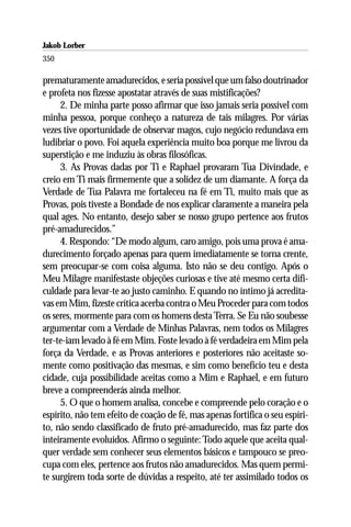 Jakob Lorber
350

prematuramente amadurecidos, e seria possível que um falso doutrinador
e profeta nos fizesse apostatar através de suas mistificações?
     2. De minha parte posso afirmar que isso jamais seria possível com
minha pessoa, porque conheço a natureza de tais milagres. Por várias
vezes tive oportunidade de observar magos, cujo negócio redundava em
ludibriar o povo. Foi aquela experiência muito boa porque me livrou da
superstição e me induziu às obras filosóficas.
     3. As Provas dadas por Ti e Raphael provaram Tua Divindade, e
creio em Ti mais firmemente que a solidez de um diamante. A força da
Verdade de Tua Palavra me fortaleceu na fé em Ti, muito mais que as
Provas, pois tiveste a Bondade de nos explicar claramente a maneira pela
qual ages. No entanto, desejo saber se nosso grupo pertence aos frutos
pré-amadurecidos.”
     4. Respondo: “De modo algum, caro amigo, pois uma prova é ama-
durecimento forçado apenas para quem imediatamente se torna crente,
sem preocupar-se com coisa alguma. Isto não se deu contigo. Após o
Meu Milagre manifestaste objeções curiosas e tive até mesmo certa difi-
culdade para levar-te ao justo caminho. E quando no íntimo já acredita-
vas em Mim, fizeste crítica acerba contra o Meu Proceder para com todos
os seres, mormente para com os homens desta Terra. Se Eu não soubesse
argumentar com a Verdade de Minhas Palavras, nem todos os Milagres
ter-te-iam levado à fé em Mim. Foste levado à fé verdadeira em Mim pela
força da Verdade, e as Provas anteriores e posteriores não aceitaste so-
mente como positivação das mesmas, e sim como benefício teu e desta
cidade, cuja possibilidade aceitas como a Mim e Raphael, e em futuro
breve a compreenderás ainda melhor.
     5. O que o homem analisa, concebe e compreende pelo coração e o
espírito, não tem efeito de coação de fé, mas apenas fortifica o seu espíri-
to, não sendo classificado de fruto pré-amadurecido, mas faz parte dos
inteiramente evoluídos. Afirmo o seguinte: Todo aquele que aceita qual-
quer verdade sem conhecer seus elementos básicos e tampouco se preo-
cupa com eles, pertence aos frutos não amadurecidos. Mas quem permi-
te surgirem toda sorte de dúvidas a respeito, até ter assimilado todos os
 