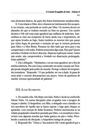 O Grande Evangelho de João – Volume X
                                                                      351

seus elementos básicos, faz parte dos frutos inteiramente amadurecidos.
     6. Com relação a Mim, deve o homem ser inteiramente frio ou quen-
te no coração, caso pretenda ser aceito por Mim. Os mornos devem ser
afastados até que se tenham tornado ou frios ou quentes. Um caráter
decisivo é-Me mil vezes mais agradável que milhares de indecisos. Asse-
melham-se estes aos recipientes de barro ainda crus e imprestáveis, até
que sejam levados ao fogo. Assim também os mornos têm que passar
por vários fogos de provação e tentação até que se tornem prestáveis
para Mim e o Meu Reino. Presumo ter dito tudo que sirva para a tua
compreensão e a de todos. Poderia acrescentar algo mais. Para quê? Quem
assimila a Verdade em breve discurso, dispensa explicação maior. Assim
não sendo, não compreenderá a Verdade em dissertação prolongada.
Estás satisfeito?”
     7. Diz o delegado: “Muitíssimo, e só me resta agradecer até o fim de
minha existência. Por esta Graça construíste em nosso coração um Tem-
plo jamais atingido pelo poder do mundo. Protege-o diante de tempesta-
des tentadoras.” Respondo: “O que pedirdes, ser-vos-á dado. Já passa de
meia-noite e convém descansarmos um pouco. Antes de partirmos de
manhã, teremos oportunidade de palestrar.”



    223. JUDAS ISCARIOTES

     1. De manhã cedo, Me dirijo com João, Pedro e Jacob ao conhecido
Monte Nebo. Os outros discípulos estão ocupados com a lavagem de
roupas e cabelos. O hospedeiro, seu filho, o delegado com a família e os
três sacerdotes de Apollo não se fazem esperar, e logo após chegam os
apóstolos, com exceção de Judas Iscariotes. Preferiu movimentar-se na
cidade propalando o benefício prestado por Mim, e os moradores o favo-
reciam com algumas moedas que Judas gastava em pão e vinho. Perce-
bendo a ausência do discípulo, o hospedeiro indaga do porquê.
     2. Respondo-lhe: “Deixa-o. Sua ausência Me é mais agradável que a
 