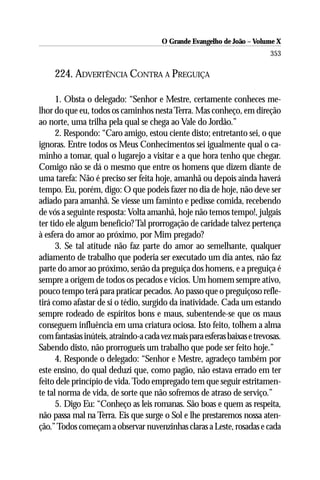 O Grande Evangelho de João – Volume X
                                                                           353

     224. ADVERTÊNCIA CONTRA A PREGUIÇA

      1. Obsta o delegado: “Senhor e Mestre, certamente conheces me-
lhor do que eu, todos os caminhos nesta Terra. Mas conheço, em direção
ao norte, uma trilha pela qual se chega ao Vale do Jordão.”
      2. Respondo: “Caro amigo, estou ciente disto; entretanto sei, o que
ignoras. Entre todos os Meus Conhecimentos sei igualmente qual o ca-
minho a tomar, qual o lugarejo a visitar e a que hora tenho que chegar.
Comigo não se dá o mesmo que entre os homens que dizem diante de
uma tarefa: Não é preciso ser feita hoje, amanhã ou depois ainda haverá
tempo. Eu, porém, digo: O que podeis fazer no dia de hoje, não deve ser
adiado para amanhã. Se viesse um faminto e pedisse comida, recebendo
de vós a seguinte resposta: Volta amanhã, hoje não temos tempo!, julgais
ter tido ele algum benefício? Tal prorrogação de caridade talvez pertença
à esfera do amor ao próximo, por Mim pregado?
      3. Se tal atitude não faz parte do amor ao semelhante, qualquer
adiamento de trabalho que poderia ser executado um dia antes, não faz
parte do amor ao próximo, senão da preguiça dos homens, e a preguiça é
sempre a origem de todos os pecados e vícios. Um homem sempre ativo,
pouco tempo terá para praticar pecados. Ao passo que o preguiçoso refle-
tirá como afastar de si o tédio, surgido da inatividade. Cada um estando
sempre rodeado de espíritos bons e maus, subentende-se que os maus
conseguem influência em uma criatura ociosa. Isto feito, tolhem a alma
com fantasias inúteis, atraindo-a cada vez mais para esferas baixas e trevosas.
Sabendo disto, não prorrogueis um trabalho que pode ser feito hoje.”
      4. Responde o delegado: “Senhor e Mestre, agradeço também por
este ensino, do qual deduzi que, como pagão, não estava errado em ter
feito dele princípio de vida. Todo empregado tem que seguir estritamen-
te tal norma de vida, de sorte que não sofremos de atraso de serviço.”
      5. Digo Eu: “Conheço as leis romanas. São boas e quem as respeita,
não passa mal na Terra. Eis que surge o Sol e lhe prestaremos nossa aten-
ção.” Todos começam a observar nuvenzinhas claras a Leste, rosadas e cada
 